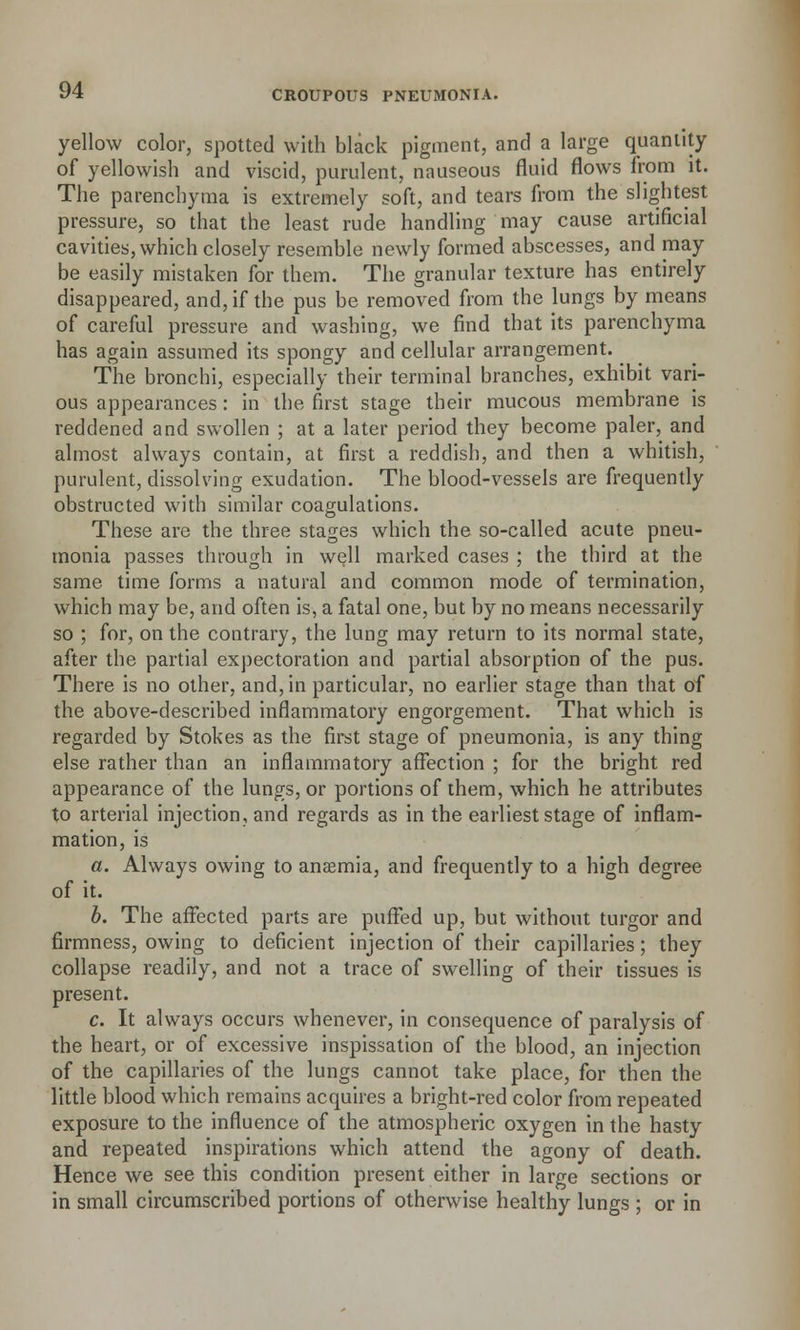yellow color, spotted with black pigment, and a large quantity of yellowish and viscid, purulent, nauseous fluid flows from it. The parenchyma is extremely soft, and tears from the slightest pressure, so that the least rude handling may cause artificial cavities, which closely resemble newly formed abscesses, and may be easily mistaken for them. The granular texture has entirely disappeared, and, if the pus be removed from the lungs by means of careful pressure and washing, we find that its parenchyma has again assumed its spongy and cellular arrangement. The bronchi, especially their terminal branches, exhibit vari- ous appearances: in the first stage their mucous membrane is reddened and swollen ; at a later period they become paler, and almost always contain, at first a reddish, and then a whitish, purulent, dissolving exudation. The blood-vessels are frequently obstructed with similar coagulations. These are the three stages which the so-called acute pneu- monia passes through in well marked cases ; the third at the same time forms a natural and common mode of termination, which may be, and often is, a fatal one, but by no means necessarily so ; for, on the contrary, the lung may return to its normal state, after the partial expectoration and partial absorption of the pus. There is no other, and, in particular, no earlier stage than that of the above-described inflammatory engorgement. That which is regarded by Stokes as the first stage of pneumonia, is any thing else rather than an inflammatory affection ; for the bright red appearance of the lungs, or portions of them, which he attributes to arterial injection, and regards as in the earliest stage of inflam- mation, is a. Always owing to anaemia, and frequently to a high degree of it. b. The affected parts are puffed up, but without turgor and firmness, owing to deficient injection of their capillaries; they collapse readily, and not a trace of swelling of their tissues is present. c. It always occurs whenever, in consequence of paralysis of the heart, or of excessive inspissation of the blood, an injection of the capillaries of the lungs cannot take place, for then the little blood which remains acquires a bright-red color from repeated exposure to the influence of the atmospheric oxygen in the hasty and repeated inspirations which attend the agony of death. Hence we see this condition present either in large sections or in small circumscribed portions of otherwise healthy lungs ; or in