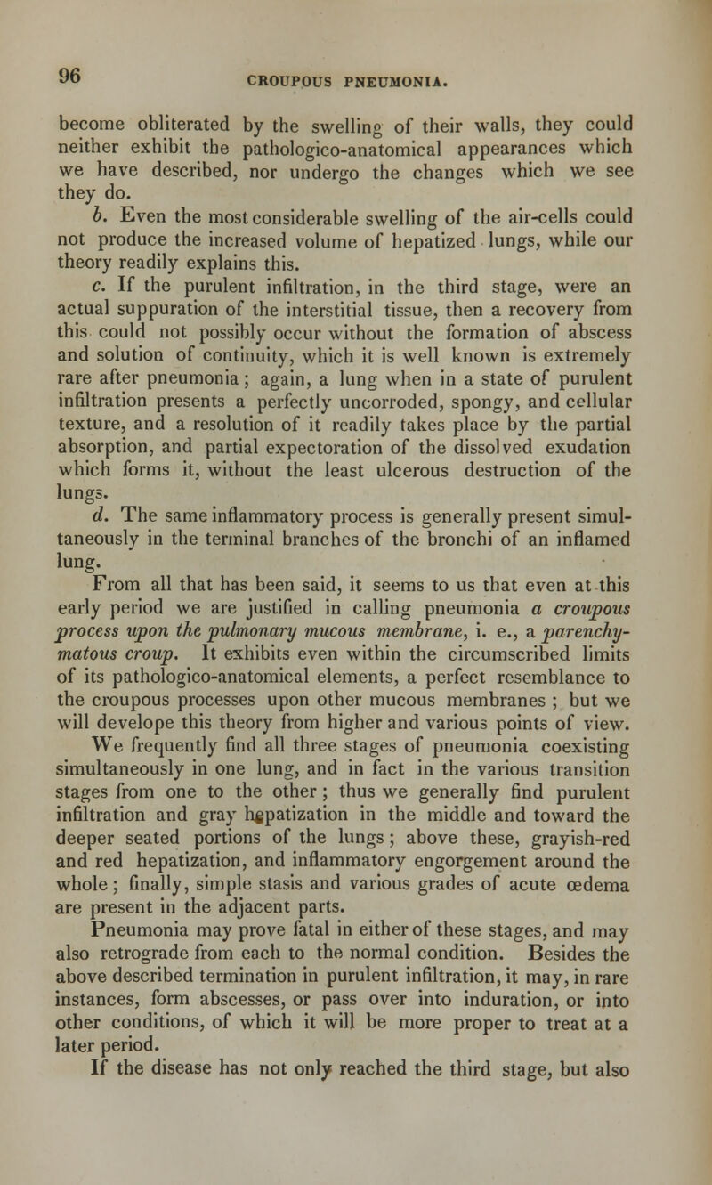 become obliterated by the swelling of their walls, they could neither exhibit the pathologico-anatomical appearances which we have described, nor undergo the changes which we see they do. b. Even the most considerable swelling of the air-cells could not produce the increased volume of hepatized lungs, while our theory readily explains this. c. If the purulent infiltration, in the third stage, were an actual suppuration of the interstitial tissue, then a recovery from this could not possibly occur without the formation of abscess and solution of continuity, which it is well known is extremely rare after pneumonia; again, a lung when in a state of purulent infiltration presents a perfectly uncorroded, spongy, and cellular texture, and a resolution of it readily takes place by the partial absorption, and partial expectoration of the dissolved exudation which forms it, without the least ulcerous destruction of the lungs. d. The same inflammatory process is generally present simul- taneously in the terminal branches of the bronchi of an inflamed lung. From all that has been said, it seems to us that even at this early period we are justified in calling pneumonia a croupous process upon the pulmonary mucous membrane, i. e., a parenchy- matous croup. It exhibits even within the circumscribed limits of its pathologico-anatomical elements, a perfect resemblance to the croupous processes upon other mucous membranes ; but we will develope this theory from higher and various points of view. We frequently find all three stages of pneumonia coexisting simultaneously in one lung, and in fact in the various transition stages from one to the other; thus we generally find purulent infiltration and gray hepatization in the middle and toward the deeper seated portions of the lungs ; above these, grayish-red and red hepatization, and inflammatory engorgement around the whole; finally, simple stasis and various grades of acute oedema are present in the adjacent parts. Pneumonia may prove fatal in either of these stages, and may also retrograde from each to the normal condition. Besides the above described termination in purulent infiltration, it may, in rare instances, form abscesses, or pass over into induration, or into other conditions, of which it will be more proper to treat at a later period. If the disease has not only reached the third stage, but also