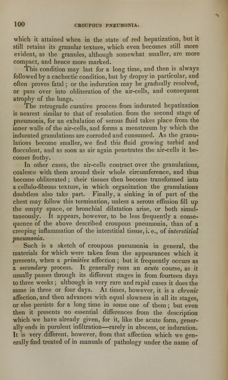 which it attained when in the state of red hepatization, but it still retains its granular texture, which even becomes still more evident, as the granules, although somewhat smaller, are more compact, and hence more marked. This condition may last for a long time, and then is always followed by a cachectic condition, but by dropsy in particular, and often proves fatal; or the induration may be gradually resolved, or pass over into obliteration of the air-cells, and consequent atrophy of the lungs. The retrograde curative process from indurated hepatization is nearest similar to that of resolution from the second stage of pneumonia, for an exhalation of serous fluid takes place from the inner walls of the air-cells, and forms a menstruum by which the indurated granulations are corroded and consumed. As the granu- lations become smaller, we find this fluid growing turbid and flocculent, and as soon as air again penetrates the air-cells it be- comes frothy. In other cases, the air-cells contract over the granulations, coalesce with them around their whole circumference, and thus become obliterated; their tissues then become transformed into a cellulo-fibrous texture, in which organization the granulations doubtless also take part. Finally, a sinking in of part of the chest may follow this termination, unless a serous effusion fill up the empty space, or bronchial dilatation arise, or both simul- taneously. It appears, however, to be less frequently a conse- quence of the above, described croupous pneumonia, than of a creeping inflammation of the interstitial tissue, i. e., of interstitial pneumonia. Such is a sketch of croupous pneumonia in general, the materials for which were taken from the appearances which it presents, when a primitive affection ; but it frequently occurs as a secondary process. It generally runs an acute course, as it usually passes through its different stages in from fourteen days to three weeks ; although in very rare and rapid cases it does the same in three or four days. At times, however, it is a chronic affection, and then advances with equal slowness in all its stages, or else persists for a long time in some one of them; but even then it presents no essential differences from the description which we have already given, for it, like the acute form, gener- ally ends in purulent infiltration—rarely in abscess, or induration. It is very different, however, from that affection which we gen- erally find treated of in manuals of pathology under the name of