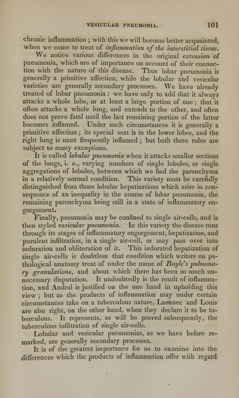 chronic inflammation ; with this we will become better acquainted, when we come to treat of inflammation of the interstitial tissue. We notice various differences in the original extension of pneumonia, which are of importance on account of their connec- tion with the nature of this disease. Thus lobar pneumonia is generally a primitive affection, while the lobular and vesicular varieties are generally secondary processes. We have already treated of lobar pneumonia: we have only to add that it always attacks a whole lobe, or at least a large portion of one; that it often attacks a whole lung, and extends to the other, and often does not prove fatal until the last remaining portion of the latter becomes inflamed. Under such circumstances it is generally a primitive affection ; its special seat is in the lower lobes, and the right lung is most frequently inflamed ; but both these rules are subject to many exceptions. It is called lobular pneumonia when it attacks smaller sections of the lungs, i. e., varying numbers of single lobules, or single aggregations of lobules, between which we find the parenchyma in a relatively normal condition. This variety must be carefully distinguished from those lobular hepatizations which arise in con- sequence of an inequality in the course of lobar pneumonia, the remaining parenchyma being still in a state of inflammatory en- gorgement. Finally, pneumonia may be confined to single air-cells, and is then styled vesicular pneumonia. In this variety the disease runs through its stages of inflammatory engorgement, hepatization, and purulent infiltration, in a single air-cell, or may pass over into induration and obliteration of it. This indurated hepatization of single air-cells is doubtless that condition which writers on pa- thological anatomy treat of under the name of Bayle's pulmona- ry granulations, and about which there has been so much un- necessary disputation. It undoubtedly is the result of inflamma- tion, and Andral is justified on the one hand in upholding this view ; but as the products of inflammation may under certain circumstances take on a tuberculous nature, Laennec and Louis are also right, on the other hand, when they declare it to be tu- berculous. It represents, as will be proved subsequently, the tuberculous infiltration of single air-cells. Lobular and vesicular pneumonias, as we have before re- marked, are generally secondary processes. It is of the greatest importance for us to examine into the differences which the products of inflammation offer with regard