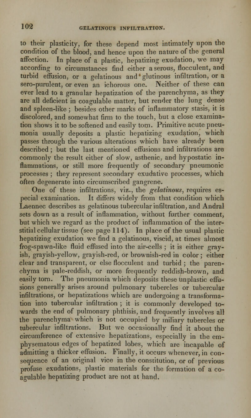 GELATINOUS INFILTRATION. to their plasticity, for these depend most intimately upon the condition of the blood, and hence upon the nature of the general affection. In place of a plastic, hepatizing exudation, we may according to circumstances find either a serous, flocculent, and turbid effusion, or a gelatinous and'glutinous infiltration, or a sero-purulent, or even an ichorous one. Neither of these can ever lead to a granular hepatization of the parenchyma, as they are all deficient in coagulable matter, but render the lung dense and spleen-like ; besides other marks of inflammatory stasis, it is discolored, and somewhat firm to the touch, but a close examina- tion shows it to be softened and easily torn. Primitive acute pneu- monia usually deposits a plastic hepatizing exudation, which passes through the various alterations which have already been described ; but the last mentioned effusions and infiltrations are commonly the result either of slow, asthenic, and hypostatic in- flammations, or still more frequently of secondary pneumonic processes ; they represent secondary exudative processes, which often degenerate into circumscribed gangrene. One of these infiltrations, viz., the gelatinous, requires es- pecial examination. It differs widely from that condition which Laennec describes as gelatinous tubercular infiltration, and Andral sets down as a result of inflammation, without further comment, but which we regard as the product of inflammation of the inter- stitial cellular tissue (see page 114). In place of the usual plastic hepatizing exudation we find a gelatinous, viscid, at times almost frog-spawn-like fluid effused into the air-cells ; it is either gray- ish, grayish-yellow, grayish-red, or brownish-red in color; either clear and transparent, or else flocculent and turbid ; the paren- chyma is pale-reddish, or more frequently reddish-brown, and easily torn. The pneumonia which deposits these unplastic effu- sions generally arises around pulmonary tubercles or tubercular infiltrations, or hepatizations which are undergoing a transforma- tion into tubercular infiltration ; it is commonly developed to- wards the end of pulmonary phthisis, and frequently involves all the parenchyma which is not occupied by miliary tubercles or tubercular infiltrations. But we occasionally find it about the circumference of extensive hepatizations, especially in the em- physematous edges of hepatized lobes, which are incapable of admitting a thicker effusion. Finally, it occurs whenever, in con- sequence of an original vice in the constitution, or of previous profuse exudations, plastic materials for the formation of a co- agulable hepatizing product are not at hand.