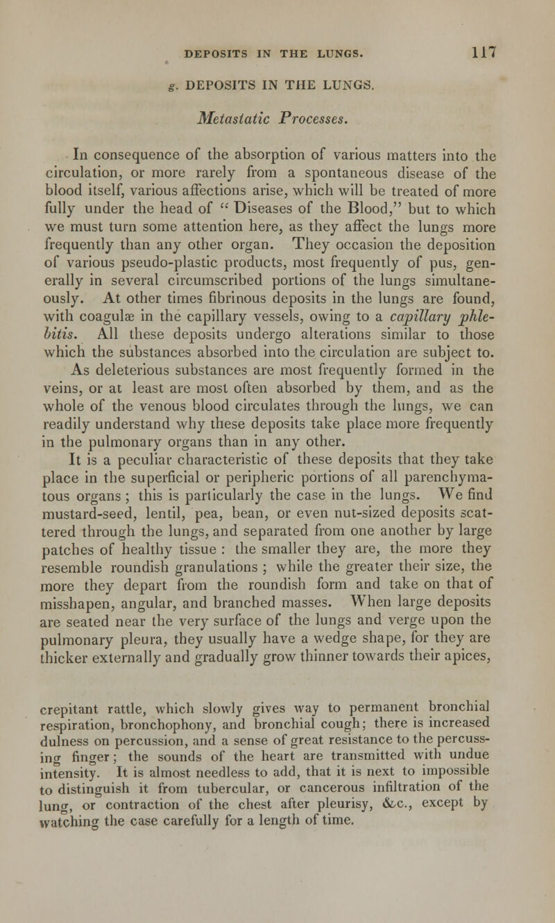 g. DEPOSITS IN THE LUNGS. Metastatic Processes. In consequence of the absorption of various matters into the circulation, or more rarely from a spontaneous disease of the blood itself, various affections arise, which will be treated of more fully under the head of  Diseases of the Blood, but to which we must turn some attention here, as they affect the lungs more frequently than any other organ. They occasion the deposition of various pseudo-plastic products, most frequently of pus, gen- erally in several circumscribed portions of the lungs simultane- ously. At other times fibrinous deposits in the lungs are found, with coagulae in the capillary vessels, owing to a capillary phle- bitis. All these deposits undergo alterations similar to those which the substances absorbed into the circulation are subject to. As deleterious substances are most frequently formed in the veins, or at least are most often absorbed by them, and as the whole of the venous blood circulates through the lungs, we can readily understand why these deposits take place more frequently in the pulmonary organs than in any other. It is a peculiar characteristic of these deposits that they take place in the superficial or peripheric portions of all parenchyma- tous organs ; this is particularly the case in the lungs. We find mustard-seed, lentil, pea, bean, or even nut-sized deposits scat- tered through the lungs, and separated from one another by large patches of healthy tissue : the smaller they are, the more they resemble roundish granulations ; while the greater their size, the more they depart from the roundish form and take on that of misshapen, angular, and branched masses. When large deposits are seated near the very surface of the lungs and verge upon the pulmonary pleura, they usually have a wedge shape, for they are thicker externally and gradually grow thinner towards their apices, crepitant rattle, which slowly gives way to permanent bronchial respiration, bronchophony, and bronchial cough; there is increased dulness on percussion, and a sense of great resistance to the percuss- ing finger; the sounds of the heart are transmitted with undue intensity. It is almost needless to add, that it is next to impossible to distinguish it from tubercular, or cancerous infiltration of the lung, or contraction of the chest after pleurisy, &c, except by watching the case carefully for a length of time.