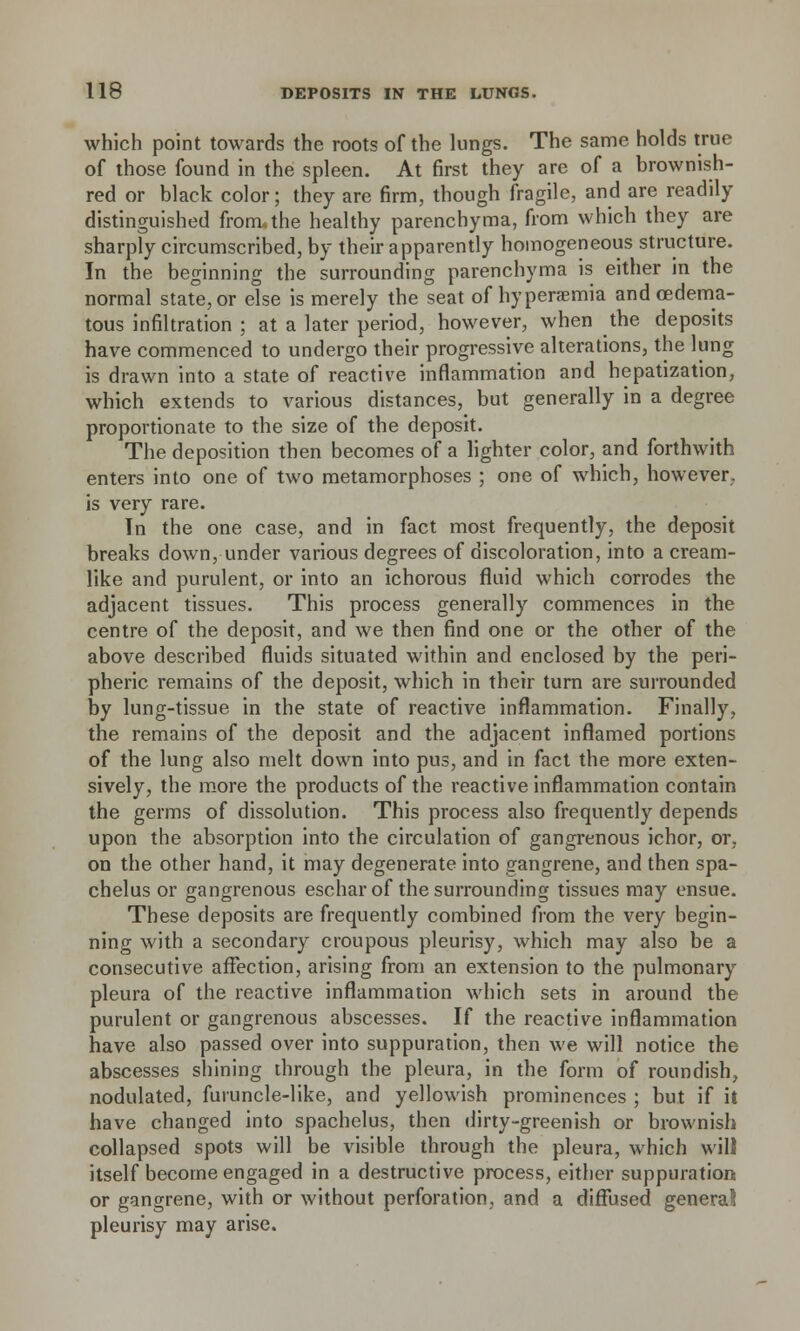 which point towards the roots of the lungs. The same holds true of those found in the spleen. At first they are of a brownish- red or black color; they are firm, though fragile, and are readily distinguished fromahe healthy parenchyma, from which they are sharply circumscribed, by their apparently homogeneous structure. In the beginning the surrounding parenchyma is either in the normal state, or else is merely the seat of hyperemia and oedema- tous infiltration ; at a later period, however, when the deposits have commenced to undergo their progressive alterations, the lung is drawn into a state of reactive inflammation and hepatization, which extends to various distances, but generally in a degree proportionate to the size of the deposit. The deposition then becomes of a lighter color, and forthwith enters into one of two metamorphoses ; one of which, however, is very rare. In the one case, and in fact most frequently, the deposit breaks down, under various degrees of discoloration, into a cream- like and purulent, or into an ichorous fluid which corrodes the adjacent tissues. This process generally commences in the centre of the deposit, and we then find one or the other of the above described fluids situated within and enclosed by the peri- pheric remains of the deposit, which in their turn are surrounded by lung-tissue in the state of reactive inflammation. Finally, the remains of the deposit and the adjacent inflamed portions of the lung also melt down into pus, and in fact the more exten- sively, the more the products of the reactive inflammation contain the germs of dissolution. This process also frequently depends upon the absorption into the circulation of gangrenous ichor, or, on the other hand, it may degenerate into gangrene, and then spa- chelus or gangrenous eschar of the surrounding tissues may ensue. These deposits are frequently combined from the very begin- ning with a secondary croupous pleurisy, which may also be a consecutive affection, arising from an extension to the pulmonary pleura of the reactive inflammation which sets in around the purulent or gangrenous abscesses. If the reactive inflammation have also passed over into suppuration, then we will notice the abscesses shining through the pleura, in the form of roundish, nodulated, furuncle-like, and yellowish prominences ; but if it have changed into spachelus, then dirty-greenish or brownish collapsed spots will be visible through the pleura, which will itself become engaged in a destructive process, either suppuration or gangrene, with or without perforation, and a diffused general pleurisy may arise.