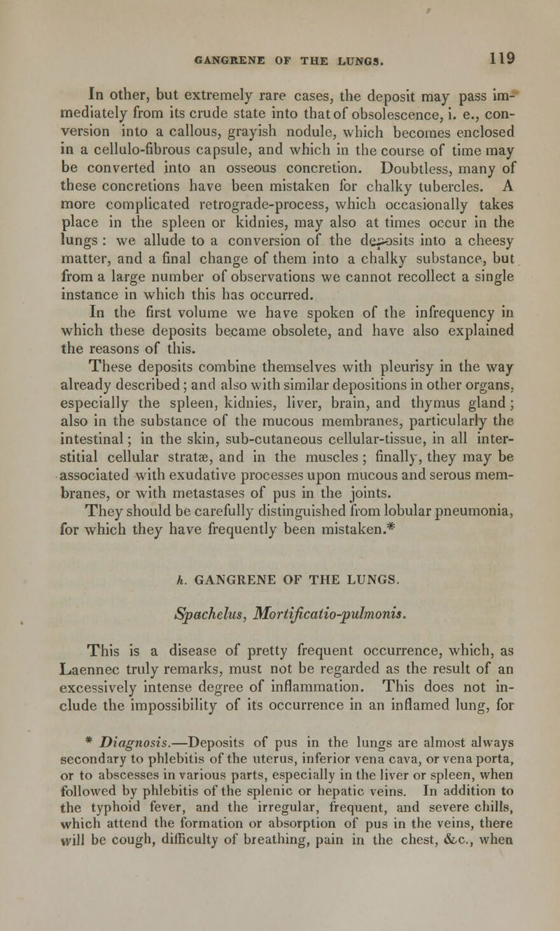 In other, but extremely rare cases, the deposit may pass im- mediately from its crude state into that of obsolescence, i. e., con- version into a callous, grayish nodule, which becomes enclosed in a cellulo-fibrous capsule, and which in the course of time may be converted into an osseous concretion. Doubtless, many of these concretions have been mistaken for chalky tubercles. A more complicated retrograde-process, which occasionally takes place in the spleen or kidnies, may also at times occur in the lungs : we allude to a conversion of the deposits into a cheesy matter, and a final change of them into a chalky substance, but from a large number of observations we cannot recollect a single instance in which this has occurred. In the first volume we have spoken of the infrequency in which these deposits became obsolete, and have also explained the reasons of this. These deposits combine themselves with pleurisy in the way already described; and also with similar depositions in other organs,, especially the spleen, kidnies, liver, brain, and thymus gland; also in the substance of the mucous membranes, particularly the intestinal; in the skin, sub-cutaneous cellular-tissue, in all inter- stitial cellular stratae, and in the muscles; finally, they may be associated with exudative processes upon mucous and serous mem- branes, or with metastases of pus in the joints. They should be carefully distinguished from lobular pneumonia, for which they have frequently been mistaken.* h. GANGRENE OF THE LUNGS. Spachelus, Mortificatio-pulmonis. This is a disease of pretty frequent occurrence, which, as Laennec truly remarks, must not be regarded as the result of an excessively intense degree of inflammation. This does not in- clude the impossibility of its occurrence in an inflamed lung, for * Diagnosis.—Deposits of pus in the lungs are almost always secondary to phlebitis of the uterus, inferior vena cava, or vena porta, or to abscesses in various parts, especially in the liver or spleen, when followed by phlebitis of the splenic or hepatic veins. In addition to the typhoid fever, and the irregular, frequent, and severe chills, which attend the formation or absorption of pus in the veins, there will be cough, difficulty of breathing, pain in the chest, &c, when