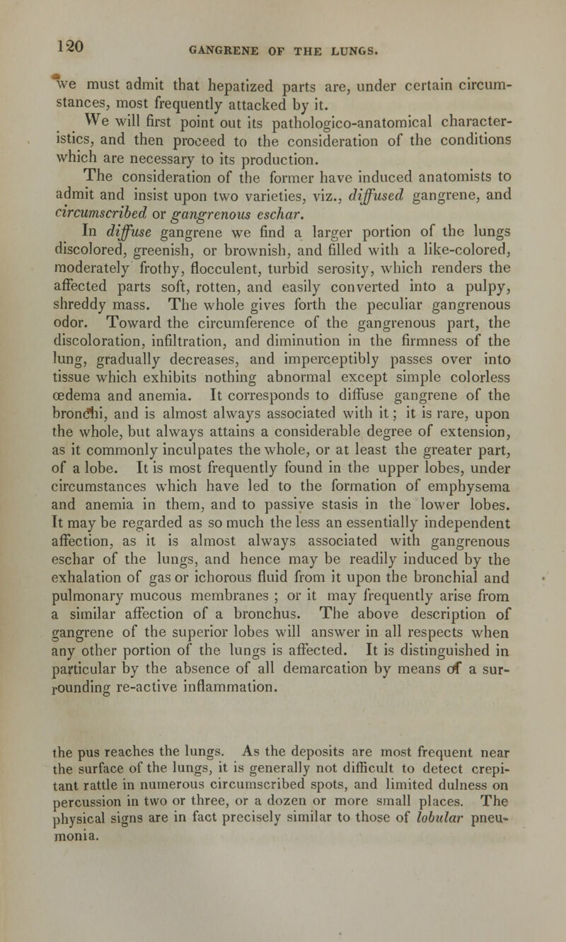 we must admit that hepatized parts are, under certain circum- stances, most frequently attacked by it. We will first point out its pathologico-anatomical character- istics, and then proceed to the consideration of the conditions which are necessary to its production. The consideration of the former have induced anatomists to admit and insist upon two varieties, viz., diffused gangrene, and circumscribed or gangrenous eschar. In diffuse gangrene we find a larger portion of the lungs discolored, greenish, or brownish, and filled with a like-colored, moderately frothy, flocculent, turbid serosity, which renders the affected parts soft, rotten, and easily converted into a pulpy, shreddy mass. The whole gives forth the peculiar gangrenous odor. Toward the circumference of the gangrenous part, the discoloration, infiltration, and diminution in the firmness of the lung, gradually decreases, and imperceptibly passes over into tissue which exhibits nothing abnormal except simple colorless oedema and anemia. It corresponds to diffuse gangrene of the bronclii, and is almost always associated with it; it is rare, upon the whole, but always attains a considerable degree of extension, as it commonly inculpates the whole, or at least the greater part, of a lobe. It is most frequently found in the upper lobes, under circumstances which have led to the formation of emphysema and anemia in them, and to passive stasis in the lower lobes. It may be regarded as so much the less an essentially independent affection, as it is almost always associated with gangrenous eschar of the lungs, and hence may be readily induced by the exhalation of gas or ichorous fluid from it upon the bronchial and pulmonary mucous membranes ; or it may frequently arise from a similar affection of a bronchus. The above description of gangrene of the superior lobes will answer in all respects when any other portion of the lungs is affected. It is distinguished in particular by the absence of all demarcation by means of a sur- rounding re-active inflammation. the pus reaches the lungs. As the deposits are most frequent near the surface of the lungs, it is generally not difficult to detect crepi- tant rattle in numerous circumscribed spots, and limited dulness on percussion in two or three, or a dozen or more small places. The physical signs are in fact precisely similar to those of lobular pneu- monia.