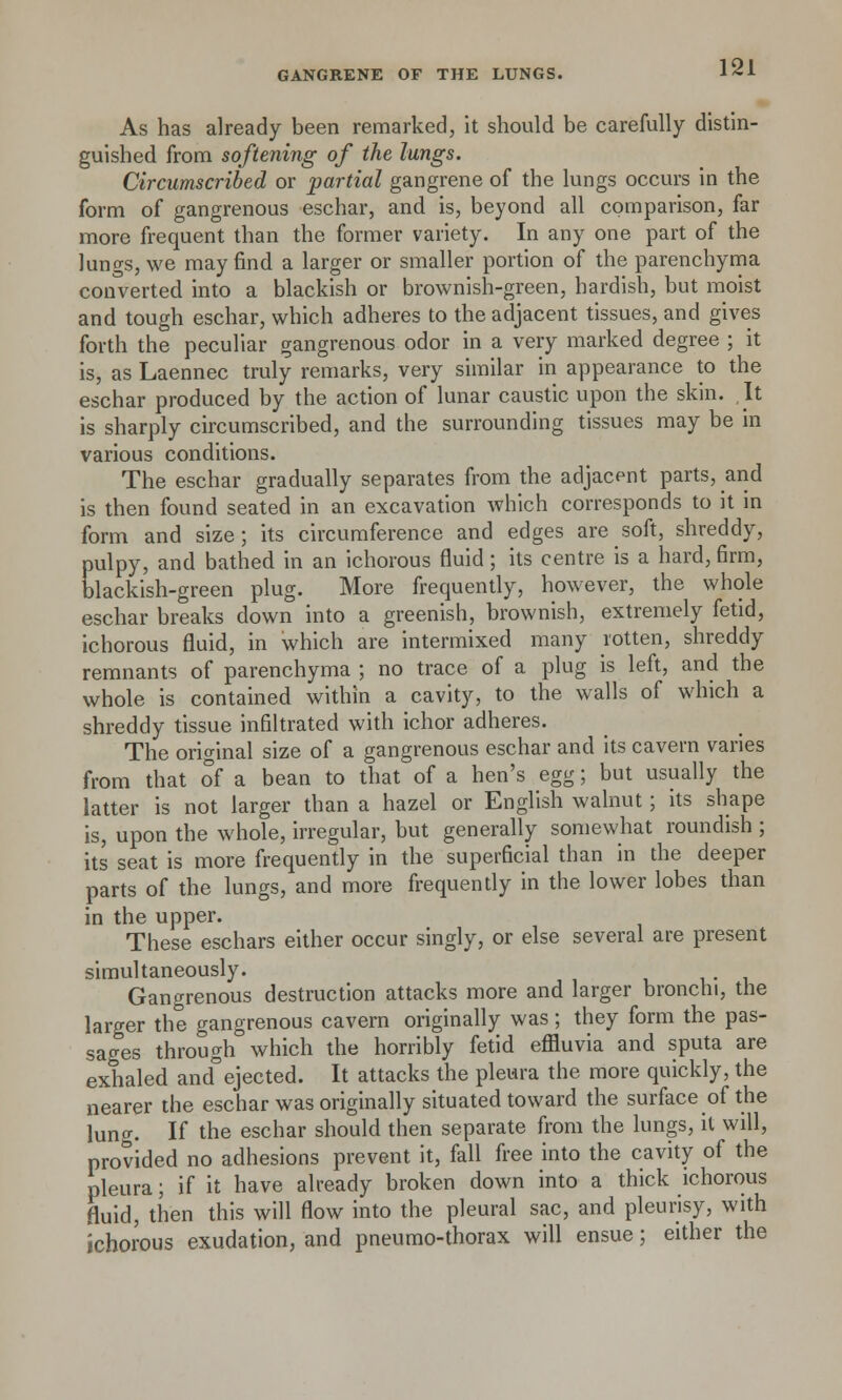 As has already been remarked, it should be carefully distin- guished from softening of the lungs. Circumscribed or partial gangrene of the lungs occurs in the form of gangrenous eschar, and is, beyond all comparison, far more frequent than the former variety. In any one part of the lungs, we may find a larger or smaller portion of the parenchyma converted into a blackish or brownish-green, hardish, but moist and tough eschar, which adheres to the adjacent tissues, and gives forth the peculiar gangrenous odor in a very marked degree ; it is, as Laennec truly remarks, very similar in appearance to the eschar produced by the action of lunar caustic upon the skin. It is sharply circumscribed, and the surrounding tissues may be in various conditions. The eschar gradually separates from the adjacent parts, and is then found seated in an excavation which corresponds to it in form and size; its circumference and edges are soft, shreddy, pulpy, and bathed in an ichorous fluid; its centre is a hard, firm, blackish-green plug. More frequently, however, the whole eschar breaks down into a greenish, brownish, extremely fetid, ichorous fluid, in which are intermixed many rotten, shreddy remnants of parenchyma ; no trace of a plug is left, and the whole is contained within a cavity, to the walls of which a shreddy tissue infiltrated with ichor adheres. The original size of a gangrenous eschar and its cavern varies from that of a bean to that of a hen's egg; but usually the latter is not larger than a hazel or English walnut; its shape is, upon the whole, irregular, but generally somewhat roundish ; its seat is more frequently in the superficial than in the deeper parts of the lungs, and more frequently in the lower lobes than in the upper. These eschars either occur singly, or else several are present simultaneously. Gangrenous destruction attacks more and larger bronchi, the larger the gangrenous cavern originally was; they form the pas- sages through which the horribly fetid effluvia and sputa are exhaled and° ejected. It attacks the pleura the more quickly, the nearer the eschar was originally situated toward the surface of the lung. If the eschar should then separate from the lungs, it will, provided no adhesions prevent it, fall free into the cavity of the pleura; if it have already broken down into a thick ichorous fluid, then this will flow into the pleural sac, and pleurisy, with ichorous exudation, and pneumo-thorax will ensue; either the