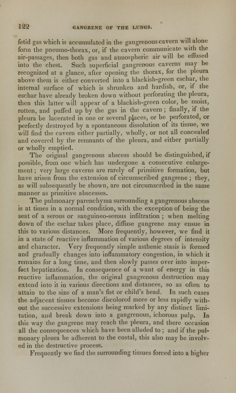 fetid gas which is accumulated in the gangrenous cavern will alone form the pneumo-thorax, or, if the cavern communicate with the air-passages, then both gas and atmospheric air will be effused into the chest. Such superficial gangrenous caverns may be recognized at a glance, after opening the thorax, for the pleura above them is either converted into a blackish-green eschar, the interna] surface of which is shrunken and hardish, or, if the eschar have already broken down without perforating the pleura, then this latter will appear of a blackish-green color, be moist, rotten, and puffed up by the gas in the cavern ; finally, if the pleura be lacerated in one or several places, or be perforated, or perfectly destroyed by a spontaneous dissolution of its tissue, we will find the cavern either partially, wholly, or not all concealed and covered by the remnants of the pleura, and either partially or wholly emptied. The original gangrenous abscess should be distinguished, if possible, from one which has undergone a consecutive enlarge- ment ; very large caverns are rarely of primitive formation, but have arisen from the extension of circumscribed gangrene ; they, as will subsequently be shown, are not circumscribed in the same manner as primitive abscesses. The pulmonary parenchyma surrounding a gangrenous abscess is at times in a normal condition, with the exception of being the seat of a serous or sanguineo-serous infiltration ; when melting down of the eschar takes place, diffuse gangrene may ensue in this to various distances. More frequently, however, we find it in a state of reactive inflammation of various degrees of intensity and character. Very frequently simple asthenic stasis is formed and gradually changes into inflammatory congestion, in which it remains for a long time, and then slowly passes over into imper- fect hepatization. In consequence of a want of energy in this reactive inflammation, the original gangrenous destruction may extend into it in various directions and distances, so as often to attain to the size of a man's fist or child's head. In such cases the adjacent tissues become discolored more or less rapidly with- out the successive extensions being marked by any distinct limi- tation, and break down into a gangrenous, ichorous pulp. In this way the gangrene may reach the pleura, and there occasion all the consequences which have been alluded to ; and if the pul- monary pleura be adherent to the costal, this also may be involv- ed in the destructive process. Frequently we find the surrounding tissues forced into a higher