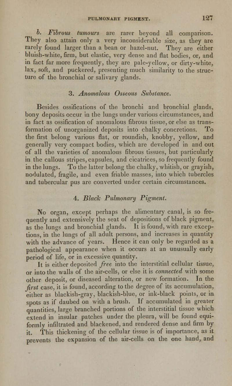 b. Fibrous tumours are rarer beyond all comparison. They also attain only a very inconsiderable size, as they are rarely found larger than a bean or hazel-nut. They are either bluish-white, firm, but elastic, very dense and flat bodies, or, and in fact far more frequently, they are pale-yellow, or dirty-white, lax, soft, and puckered, presenting much similarity to the struc- ture of the bronchial or salivary glands. 3. Anomalous Osseous Substance. Besides ossifications of the bronchi and bronchial glands, bony deposits occur in the lungs under various circumstances, and in fact as ossification of anomalous fibrous tissue, or else as trans- formation of unorganized deposits into chalky concretions. To the first belong various flat, or roundish, knobby, yellow, and generally very compact bodies, which are developed in and out of all the varieties of anomalous fibrous tissues, but particularly in the callous stripes, capsules, and cicatrices, so frequently found in the lungs. To the latter belong the chalky, whitish, or grayish, nodulated, fragile, and even friable masses, into which tubercles and tubercular pus are converted under certain circumstances. 4. Black Pulmonary Pigment. No organ, except perhaps the alimentary canal, is so fre- quently and extensively the seat of depositions of black pigment, as the lungs and bronchial glands. It is found, with rare excep- tions, in the lungs of all adult persons, and increases in quantity with the advance of years. Hence it can only be regarded as a pathological appearance when it occurs at an unusually early period of life, or in excessive quantity. It is either deposited free into the interstitial cellular tissue, or into the walls of the air-cells, or else it is connected with some other deposit, or diseased alteration, or new formation. In the first case, it is found, according to the degree of its accumulation, either as blackish-gray, blackish-blue, or ink-black points, or in spots as if daubed on with a brush. If accumulated in greater quantities, large branched portions of the interstitial tissue which extend in insular patches under the pleura, will be found equi- formly infiltrated and blackened, and rendered dense and firm by it. This thickening of the cellular tissue is of importance, as it prevents the expansion of the air-cells on the one hand, and
