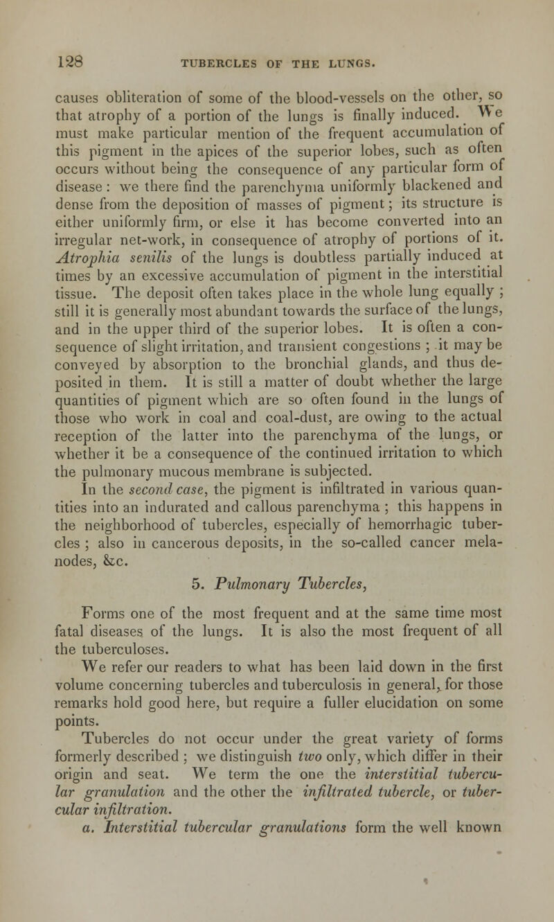 causes obliteration of some of the blood-vessels on the other, so that atrophy of a portion of the lungs is finally induced.  e must make particular mention of the frequent accumulation of this pigment in the apices of the superior lobes, such as often occurs without being the consequence of any particular form of disease : we there find the parenchyma uniformly blackened and dense from the deposition of masses of pigment; its structure is either uniformly firm, or else it has become converted into an irregular net-work, in consequence of atrophy of portions of it. Atrophia senilis of the lungs is doubtless partially induced at times by an excessive accumulation of pigment in the interstitial tissue. The deposit often takes place in the whole lung equally ; still it is generally most abundant towards the surface of the lungs, and in the upper third of the superior lobes. It is often a con- sequence of slight irritation, and transient congestions ; it maybe conveyed by absorption to the bronchial glands, and thus de- posited in them. It is still a matter of doubt whether the large quantities of pigment which are so often found in the lungs of those who work in coal and coal-dust, are owing to the actual reception of the latter into the parenchyma of the lungs, or whether it be a consequence of the continued irritation to which the pulmonary mucous membrane is subjected. In the second case, the pigment is infiltrated in various quan- tities into an indurated and callous parenchyma ; this happens in the neighborhood of tubercles, especially of hemorrhagic tuber- cles ; also in cancerous deposits, in the so-called cancer mela- nodes, &c. 5. Pulmonary Tubercles, Forms one of the most frequent and at the same time most fatal diseases of the lungs. It is also the most frequent of all the tuberculoses. We refer our readers to what has been laid down in the first volume concerning tubercles and tuberculosis in general, for those remarks hold good here, but require a fuller elucidation on some points. Tubercles do not occur under the great variety of forms formerly described ; we distinguish two only, which differ in their origin and seat. We term the one the interstitial tubercu- lar granulation and the other the infiltrated tubercle, or tuber- cular infiltration. a. Interstitial tubercular granulations form the well known