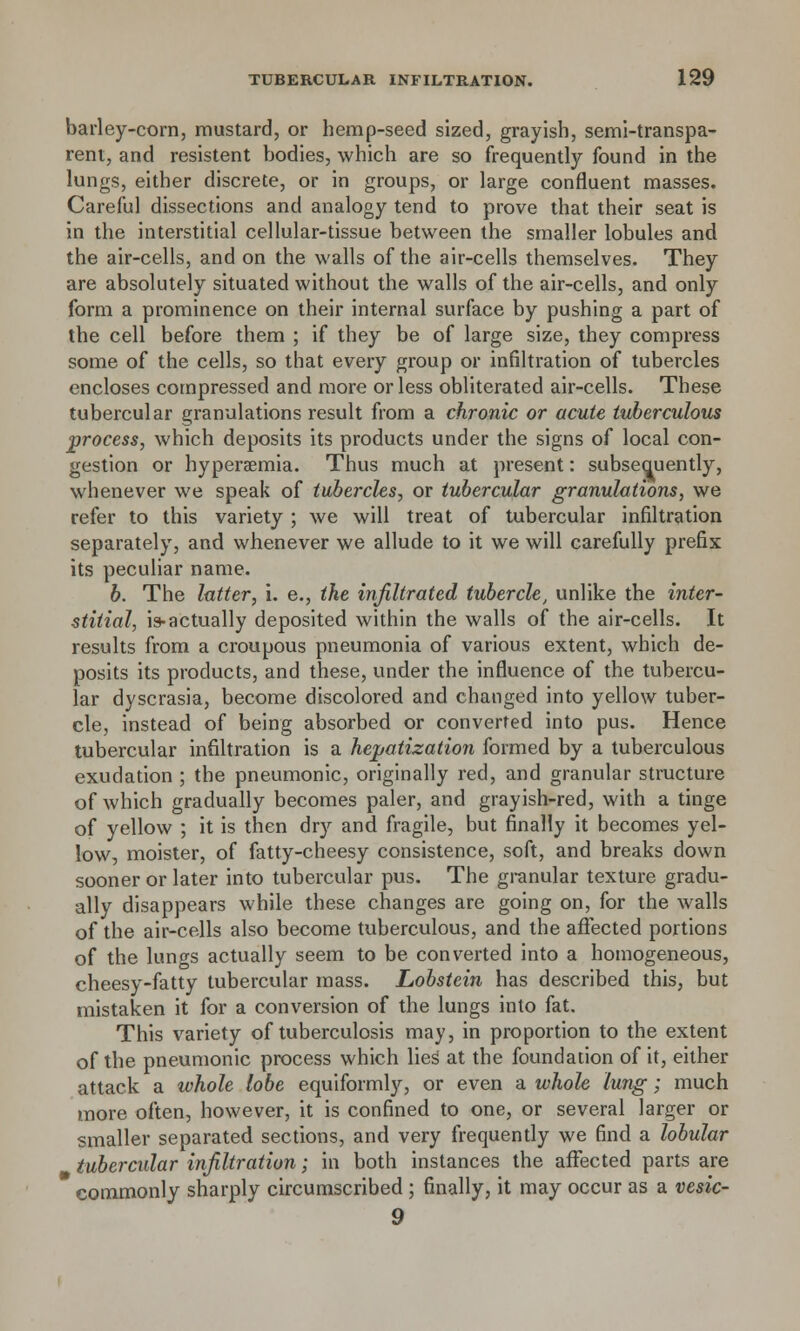 barley-corn, mustard, or hemp-seed sized, grayish, semi-transpa- rent, and resistent bodies, which are so frequently found in the lungs, either discrete, or in groups, or large confluent masses. Careful dissections and analogy tend to prove that their seat is in the interstitial cellular-tissue between the smaller lobules and the air-cells, and on the walls of the air-cells themselves. They are absolutely situated without the walls of the air-cells, and only form a prominence on their internal surface by pushing a part of the cell before them ; if they be of large size, they compress some of the cells, so that every group or infiltration of tubercles encloses compressed and more or less obliterated air-cells. These tubercular granulations result from a chronic or acute tuberculous process, which deposits its products under the signs of local con- gestion or hyperemia. Thus much at present: subseauently, whenever we speak of tubercles, or tubercular granulations, we refer to this variety ; we will treat of tubercular infiltration separately, and whenever we allude to it we will carefully prefix its peculiar name. b. The latter, i. e., the infiltrated tubercle, unlike the inter- stitial, is-actually deposited within the walls of the air-cells. It results from a croupous pneumonia of various extent, which de- posits its products, and these, under the influence of the tubercu- lar dyscrasia, become discolored and changed into yellow tuber- cle, instead of being absorbed or converted into pus. Hence tubercular infiltration is a hepatization formed by a tuberculous exudation ; the pneumonic, originally red, and granular structure of which gradually becomes paler, and grayish-red, with a tinge of yellow ; it is then dry and fragile, but finally it becomes yel- low, moister, of fatty-cheesy consistence, soft, and breaks down sooner or later into tubercular pus. The granular texture gradu- ally disappears while these changes are going on, for the walls of the air-cells also become tuberculous, and the affected portions of the lungs actually seem to be converted into a homogeneous, cheesy-fatty tubercular mass. Lobstein has described this, but mistaken it for a conversion of the lungs into fat. This variety of tuberculosis may, in proportion to the extent of the pneumonic process which lies' at the foundation of it, either attack a whole lobe equiformly, or even a whole lung; much more often, however, it is confined to one, or several larger or smaller separated sections, and very frequently we find a lobular tubercular infiltration; in both instances the affected parts are commonly sharply circumscribed ; finally, it may occur as a vesic- 9