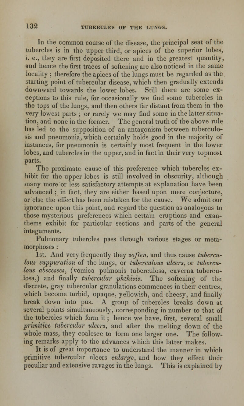 Id the common course of the disease, the principal seat of the tubercles is in the upper third, or apices of the superior lobes, i. e., they are first deposited there and in the greatest quantity, and hence the first traces of softening are also noticed in the same locality ; therefore the apices of the lungs must be regarded as the starting point of tubercular disease, which then gradually extends downward towards the lower lobes. Still there are some ex- ceptions to this rule, for occasionally we find some tubercles in the tops of the lungs, and then others far distant from them in the very lowest parts ; or rarely we may find some in the latter situa- tion, and none in the former. The general truth of the above rule has led to the supposition of an antagonism between tuberculo- sis and pneumonia, which certainly holds good in the majority of instances, for pneumonia is certainly most frequent in the lower lobes, and tubercles in the upper, and in fact in their very topmost parts. The proximate cause of this preference which tubercles ex- hibit for the upper lobes is still involved in obscurity, although many more or less satisfactory attempts at explanation have been advanced ; in fact, they are either based upon mere conjecture, or else the effect has been mistaken for the cause. We admit our ignorance upon this point, and regard the question as analogous to those mysterious preferences which certain eruptions and exan- thems exhibit for particular sections and parts of the general integuments. Pulmonary tubercles pass through various stages or meta- morphoses : 1st. And very frequently they soften, and thus cause tubercu- lous suppuration of the lungs, or tuberculous ulcers, or tubercu- lous abscesses, (vomica pulmonis tuberculosa, caverna tubercu- losa,) and finally tubercular phthisis. The softening of the discrete, gray tubercular granulations commences in their centres, which become turbid, opaque, yellowish, and cheesy, and finally break down into pus. A group of tubercles breaks down at several points simultaneously, corresponding in number to that of the tubercles which form it; hence we have, first, several small primitive tubercular ulcers, and after the melting down of the whole mass, they coalesce to form one larger one. The follow- ing remarks apply to the advances which this latter makes. It is of great importance to understand the manner in which primitive tubercular ulcers enlarge, and how they effect their peculiar and extensive ravages in the lungs. This is explained by