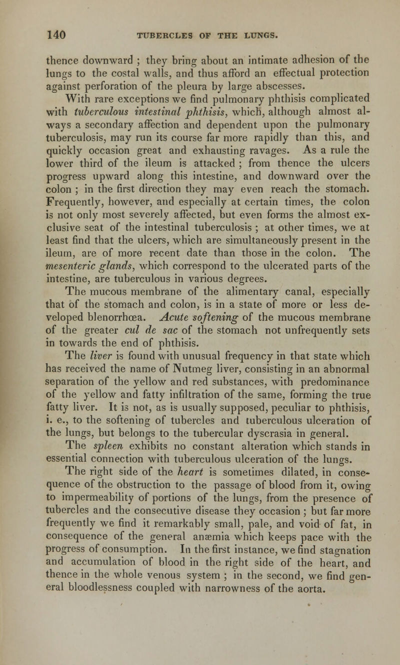 thence downward ; they bring about an intimate adhesion of the lungs to the costal walls, and thus afford an effectual protection against perforation of the pleura by large abscesses. With rare exceptions we find pulmonary phthisis complicated with tuberculous intestinal phthisis, which, although almost al- ways a secondary affection and dependent upon the pulmonary tuberculosis, may run its course far more rapidly than this, and quickly occasion great and exhausting ravages. As a rule the lower third of the ileum is attacked ; from thence the ulcers progress upward along this intestine, and downward over the colon ; in the first direction they may even reach the stomach. Frequently, however, and especially at certain times, the colon is not only most severely affected, but even forms the almost ex- clusive seat of the intestinal tuberculosis ; at other times, we at least find that the ulcers, which are simultaneously present in the ileum, are of more recent date than those in the colon. The mesenteric glands, which correspond to the ulcerated parts of the intestine, are tuberculous in various degrees. The mucous membrane of the alimentary canal, especially that of the stomach and colon, is in a state of more or less de- veloped blenorrhoea. Acute softening of the mucous membrane of the greater cul de sac of the stomach not unfrequently sets in towards the end of phthisis. The liver is found with unusual frequency in that state which has received the name of Nutmeg liver, consisting in an abnormal separation of the yellow and red substances, with predominance of the yellow and fatty infiltration of the same, forming the true fatty liver. It is not, as is usually supposed, peculiar to phthisis, i. e., to the softening of tubercles and tuberculous ulceration of the lungs, but belongs to the tubercular dyscrasia in general. The spleen exhibits no constant alteration which stands in essential connection with tuberculous ulceration of the lungs. The right side of the heart is sometimes dilated, in conse- quence of the obstruction to the passage of blood from it, owing to impermeability of portions of the lungs, from the presence of tubercles and the consecutive disease they occasion ; but far more frequently we find it remarkably small, pale, and void of fat, in consequence of the general anaemia which keeps pace with the progress of consumption. In the first instance, we find stagnation and accumulation of blood in the right side of the heart, and thence in the whole venous system ; in the second, we find gen- eral bloodlessness coupled with narrowness of the aorta.