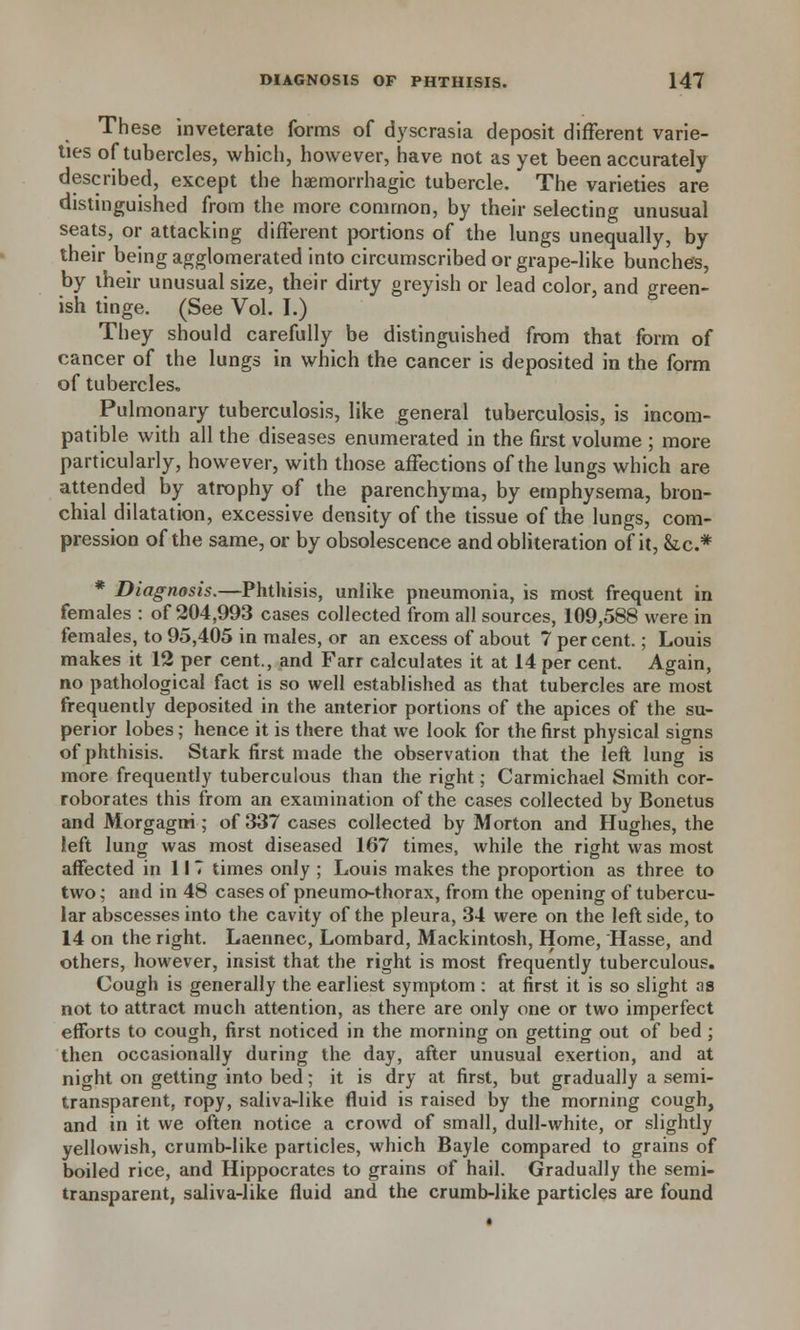 These inveterate forms of dyscrasia deposit different varie- ties of tubercles, which, however, have not as yet been accurately described, except the hemorrhagic tubercle. The varieties are distinguished from the more common, by their selecting unusual seats, or attacking different portions of the lungs unequally, by their being agglomerated into circumscribed or grape-like bunches, by their unusual size, their dirty greyish or lead color, and green- ish tinge. (See Vol. I.) They should carefully be distinguished from that form of cancer of the lungs in which the cancer is deposited in the form of tubercles. Pulmonary tuberculosis, like general tuberculosis, is incom- patible with all the diseases enumerated in the first volume ; more particularly, however, with those affections of the lungs which are attended by atrophy of the parenchyma, by emphysema, bron- chial dilatation, excessive density of the tissue of the lungs, com- pression of the same, or by obsolescence and obliteration of it, Sic* * Diagnosis.—Phthisis, unlike pneumonia, is most frequent in females : of 204,993 cases collected from all sources, 109,588 were in females, to 95,405 in males, or an excess of about 7 percent.; Louis makes it 12 per cent., and Farr calculates it at 14 per cent. Again, no pathological fact is so well established as that tubercles are most frequently deposited in the anterior portions of the apices of the su- perior lobes; hence it is there that we look for the first physical signs of phthisis. Stark first made the observation that the left lung is more frequently tuberculous than the right; Carmichael Smith cor- roborates this from an examination of the cases collected by Bonetus and Morgagrri; of 337 cases collected by Morton and Hughes, the left lung was most diseased 167 times, while the right was most affected in 117 times only ; Louis makes the proportion as three to two; and in 48 cases of pneumo-thorax, from the opening of tubercu- lar abscesses into the cavity of the pleura, 34 were on the left side, to 14 on the right. Laennec, Lombard, Mackintosh, Home, Hasse, and others, however, insist that the right is most frequently tuberculous. Cough is generally the earliest symptom : at first it is so slight as not to attract much attention, as there are only one or two imperfect efforts to cough, first noticed in the morning on getting out of bed ; then occasionally during the day, after unusual exertion, and at night on getting into bed; it is dry at first, but gradually a semi- transparent, ropy, saliva-like fluid is raised by the morning cough, and in it we often notice a crowd of small, dull-white, or slightly yellowish, crumb-like particles, which Bayle compared to grains of boiled rice, and Hippocrates to grains of hail. Gradually the semi- transparent, saliva-like fluid and the crumb-like particles are found