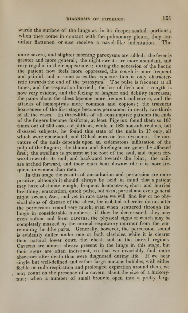 wards the surface of the lungs as in its deeper seated portions ; when they come in contact with the pulmonary pleura, they are either flattened or else receive a navel-like indentation. The more severe, and slighter morning paroxysms are added; the fever is greater and more general ; the night sweats are more abundant, and very regular in their appearance; during the accession of the hectic the patient now feels more oppressed, the cough is more frequent and painful, and in some cases the expectoration is only character- istic towards the end of the paroxysm. The pulse is frequent at all times, and the respiration hurried; the loss of flesh and strength is now very evident, and the feeling of languor and debility increases; the pains about the chest become more frequent and severe, and the attacks of haemoptysis mofe common and copious; the transient hoarseness of the first stage becomes permanent in nearly two-thirds of all the cases. In three-fifths of all consumptive patients the ends of the fingers become fusiform, at least Pigeaux found them so 167 times out of 200 cases of phthisis, while in 183 non-tuberculous, but diseased subjects, he found this state of the nails in 17 only, all which were emaciated, and 13 had more or less dyspnoea; the cur- vature of the nails depends upon an cedematous infiltration of the pulp of the fingers; the thumb and forefinger are generally affected first; the swelling is greatest at the root of the nail, and tapers for- ward towards its end, and backward towards the joint; the nails are arched forward, and their ends bent downward : it is more fre- quent in women than men. In this stage the results of auscultation and percussion are more positive, although it should always be held in mind that a patient may have obstinate cough, frequent haemoptysis, short and hurried breathing, emaciation, quick pulse, hot skin, partial and even general nicrht sweats, &-c, and yet in rare cases we will find few or no phy- sical signs of disease of the chest, for isolated tubercles do not alter the percussion sound very much, even when scattered through the lungs in considerable numbers; if they be deep-seated, they may even soften and form caverns, the physical signs of which may be completely masked by the normal respiratory murmur from the sur- rounding healthy parts. Generally, however, the percussion sound is evidently duller under one or both clavicles, while it is clearer than natural lower down the chest, and in the lateral regions. Caverns are almost always present in the lungs in this stage, but their signs are often indistinct, so that we invariably find more abscesses after death than were diagnosed during life. If we hear single but well-defined and rather large mucous bubbles, with either feeble or rude respiration and prolonged expiration around them, we may count on the presence of a cavern about the size of a hickory- nut; when a number of small bronchi open into a pretty large