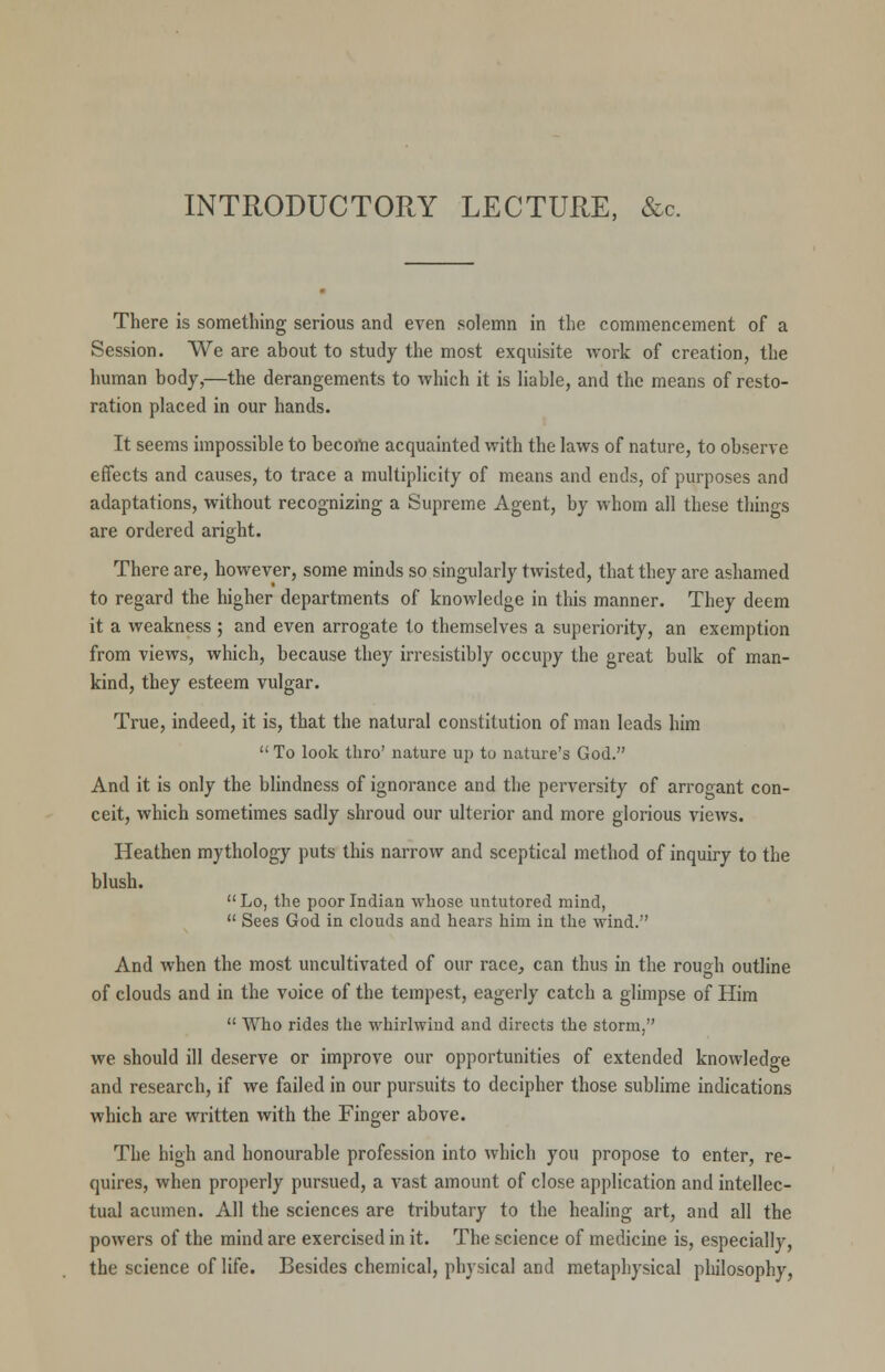 INTRODUCTORY LECTURE, &c There is something serious and even solemn in the commencement of a Session. We are about to study the most exquisite work of creation, the human body,—the derangements to which it is liable, and the means of resto- ration placed in our hands. It seems impossible to become acquainted with the laws of nature, to observe effects and causes, to trace a multiplicity of means and ends, of purposes and adaptations, without recognizing a Supreme Agent, by whom all these things are ordered aright. There are, however, some minds so singularly twisted, that they are ashamed to regard the higher departments of knowledge in this manner. They deem it a weakness ; and even arrogate to themselves a superiority, an exemption from views, which, because they irresistibly occupy the great bulk of man- kind, they esteem vulgar. True, indeed, it is, that the natural constitution of man leads him  To look thro' nature up to nature's God. And it is only the blindness of ignorance and the perversity of arrogant con- ceit, which sometimes sadly shroud our ulterior and more glorious views. Heathen mythology puts this narrow and sceptical method of inquiry to the blush. Lo, the poor Indian whose untutored mind,  Sees God in clouds and hears him in the wind. And when the most uncultivated of our race, can thus in the rough outline of clouds and in the voice of the tempest, eagerly catch a glimpse of Him  Who rides the whirlwind and directs the storm, we should ill deserve or improve our opportunities of extended knowledge and research, if we failed in our pursuits to decipher those sublime indications which are written with the Finger above. The high and honourable profession into which you propose to enter, re- quires, when properly pursued, a vast amount of close application and intellec- tual acumen. All the sciences are tributary to the healing art, and all the powers of the mind are exercised in it. The science of medicine is, especially, the science of life. Besides chemical, physical and metaphysical philosophy,