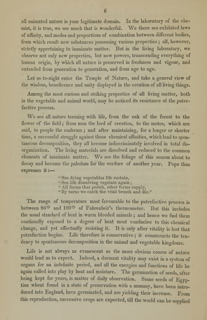 all animated nature is your legitimate domain. In the laboratory of the che- mist, it is true, we see much that is wonderful. We there see exhibited laws of affinity, and modes and proportions of combination between different bodies, from which result new substances possessing various properties ; all, however, strictly appertaining- to inanimate matter. But in the living laboratory, we observe not only new properties, but new powers, transcending everything of human origin, by which all nature is preserved in freshness and vigour, and extended from generation to generation, and from age to age. Let us to-night enter the Temple of Nature, and take a general view of the wisdom, beneficence and unity displayed in the creation of all living things. Among the most curious and striking properties of all living matter, both in the vegetable and animal world, may be noticed its resistance ot the putre- factive process. We see all nature teeming with life, from the oak of the forest to the flower of the field; from man the lord of creation, to the motes, which are said, to people the sunbeam ; and after maintaining, for a longer or shorter time, a successful struggle against those chemical affinities, which lead to spon- taneous decomposition, they all become indiscriminately involved in total dis- organization. The living materials are dissolved and reduced to the common elements of inanimate matter. We see the foliage of this season about to decay and become the pabulum for the verdure of another year. Pope thus expresses it:— See dying vegetables life sustain,  See life dissolving vegetate again ;  All forms that perish, other forms supply,  By turns we catch the vital breath and die. The range of temperature most favourable to the putrefactive process is between 86° and 100° of Fahrenheit's thermometer. But this includes the usual standard of heat in warm blooded animals ; and hence we find them continually exposed to a degree of heat most conducive to this chemical change, and yet effectually resisting it. It is only after vitality is lost that putrefaction begins. Life therefore is conservative ; it counteracts the ten- dency to spontaneous decomposition in the animal and vegetable kinodoms. Life is not always as evanescent as the more obvious course of nature would lead us to expect. Indeed, a dormant vitality may exist in a system of organs for an indefinite period, and all the energies and functions of life be again called into play by heat and moisture. The germination of seeds, after being kept for years, is matter of daily observation. Some seeds of Egyp- tian wheat found in a state of preservation with a mummy, have been intro- duced into England, have germinated, and are yielding their increase. From this reproduction, successive crops are expected, till the world can be supplied