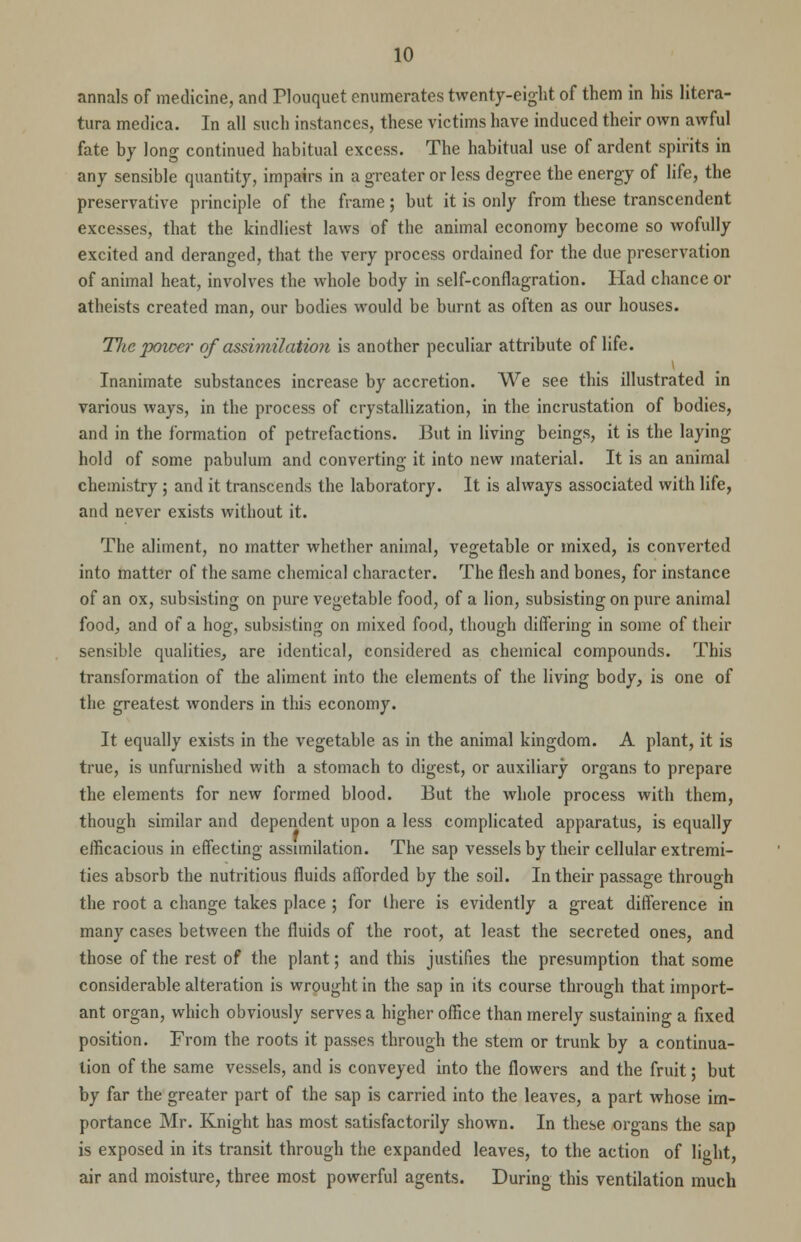 annals of medicine, and Tlouquet enumerates twenty-eight of them in his litera- tura medica. In all such instances, these victims have induced their own awful fate by long continued habitual excess. The habitual use of ardent spirits in any sensible quantity, impairs in a greater or less degree the energy of life, the preservative principle of the frame; but it is only from these transcendent excesses, that the kindliest laws of the animal economy become so wofully excited and deranged, that the very process ordained for the due preservation of animal heat, involves the whole body in self-conflagration. Had chance or atheists created man, our bodies would be burnt as often as our houses. The power of assimilation is another peculiar attribute of life. i Inanimate substances increase by accretion. We see this illustrated in various ways, in the process of crystallization, in the incrustation of bodies, and in the formation of petrefactions. But in living beings, it is the laying hold of some pabulum and converting it into new material. It is an animal chemistry ; and it transcends the laboratory. It is always associated with life, and never exists without it. The aliment, no matter whether animal, vegetable or mixed, is converted into matter of the same chemical character. The flesh and bones, for instance of an ox, subsisting on pure vegetable food, of a lion, subsisting on pure animal food, and of a hog, subsisting on mixed food, though differing in some of their sensible qualities, are identical, considered as chemical compounds. This transformation of the aliment into the elements of the living body, is one of the greatest wonders in this economy. It equally exists in the vegetable as in the animal kingdom. A plant, it is true, is unfurnished with a stomach to digest, or auxiliary organs to prepare the elements for new formed blood. But the whole process with them, though similar and dependent upon a less complicated apparatus, is equally efficacious in effecting assimilation. The sap vessels by their cellular extremi- ties absorb the nutritious fluids afforded by the soil. In their passage through the root a change takes place ; for there is evidently a great difference in many cases between the fluids of the root, at least the secreted ones, and those of the rest of the plant; and this justifies the presumption that some considerable alteration is wrought in the sap in its course through that import- ant organ, which obviously serves a higher office than merely sustaining a fixed position. From the roots it passes through the stem or trunk by a continua- tion of the same vessels, and is conveyed into the flowers and the fruit; but by far the greater part of the sap is carried into the leaves, a part whose im- portance Mr. Knight has most satisfactorily shown. In these organs the sap is exposed in its transit through the expanded leaves, to the action of light, air and moisture, three most powerful agents. During this ventilation much