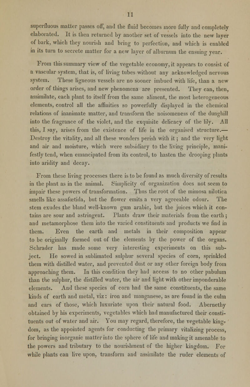 superfluous matter passes off, and the fluid becomes more fully and completely elaborated. It is then returned by another set of vessels into the new layer of bark, which they nourish and bring to perfection, and which is enabled in its turn to secrete matter for a new layer of alburnum the ensuing year. From this summary view of the vegetable economy, it appears to consist of a vascular system, that is, of living tubes without any acknowledged nervous system. These ligneous vessels are no sooner imbued with life, than a new order of things arises, and new phenomena are presented. They can, then, assimilate, each plant to itself from the same aliment, the most heterogeneous elements, control all the affinities so powerfully displayed in the chemical relations of inanimate matter, and transform the noisomeness of the dunghill into the fragrance of the violet, and the exquisite delicacy of the lily. All this, I say, arises from the existence of life in the organised structure.— Destroy the vitality, and all these wonders perish with it; and the very light and air and moisture, which were subsidiary to the living principle, mani- festly tend, when emancipated from its control, to hasten the drooping plants into aridity and decay. From these living processes there is to be found as much diversity of results in the plant as in the animal. Simplicity of organization does not seem to impair these powers of transformation. Thus the root of the mimosa nilotica smells like assafoetida, but the flower emits a very agreeable odour. The stem exudes the bland well-known gum arabic, but the juices which it con- tains are sour and astringent. Plants draw their materials from the earth; and metamorphose them into the varied constituents and products we find in them. Even the earth and metals in their composition appear to be originally formed out of the elements by the power of the organs. Schrader has made some very interesting experiments on this sub- ject. He sowed in sublimated sulphur several species of corn, sprinkled them with distilled water, and prevented dust or any other foreign body from approaching them. In this condition they had access to no other pabulum than the sulphur, the distilled water, the air and light with other imponderable elements. And these species of corn had the same constituents, the same kinds of earth and metal, viz: iron and manganese, as are found in the culm and cars of those, which luxuriate upon their natural food. Abernethy obtained by his experiments, vegetables which had manufactured their consti- tuents out of water and air. You may regard, therefore, the vegetable king- dom, as the appointed agents for conducting the primary vitalizing process, for bringing inorganic matter into the sphere of life and making it amenable to the powers and tributary to the nourishment of the higher kingdom. For while plants can live upon, transform and assimilate the ruder elements of