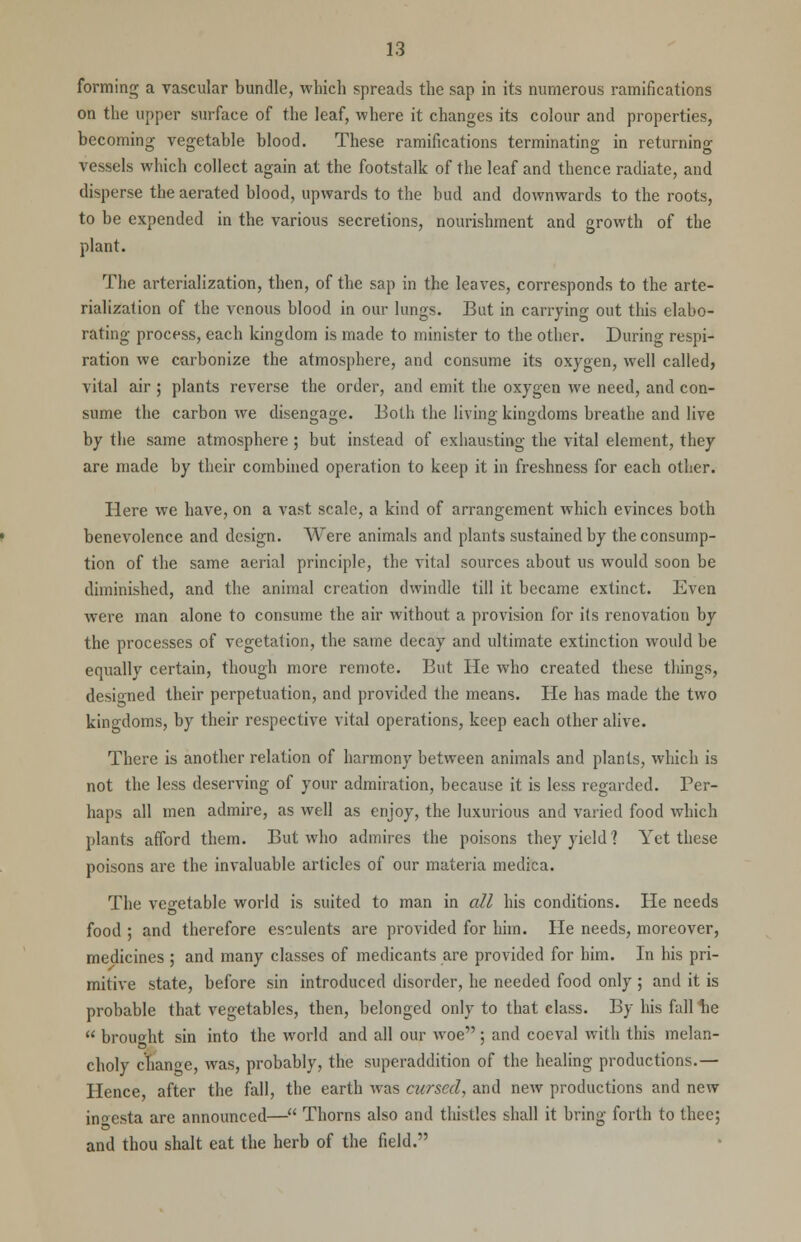 forming a vascular bundle, which spreads the sap in its numerous ramifications on the upper surface of the leaf, where it changes its colour and properties, becoming vegetable blood. These ramifications terminating in returning vessels which collect again at the footstalk of the leaf and thence radiate, and disperse the aerated blood, upwards to the bud and downwards to the roots, to be expended in the various secretions, nourishment and growth of the plant. The arterialization, then, of the sap in the leaves, corresponds to the arte- rialization of the venous blood in our lungs. But in carrying out this elabo- rating process, each kingdom is made to minister to the other. During respi- ration we carbonize the atmosphere, and consume its oxygen, well called, vital air ; plants reverse the order, and emit the oxygen we need, and con- sume the carbon we disengage. Both the living kingdoms breathe and live by the same atmosphere ; but instead of exhausting the vital element, they are made by their combined operation to keep it in freshness for each other. Here we have, on a vast scale, a kind of arrangement which evinces both benevolence and design. Were animals and plants sustained by the consump- tion of the same aerial principle, the vital sources about us would soon be diminished, and the animal creation dwindle till it became extinct. Even were man alone to consume the air without a provision for its renovation by the processes of vegetation, the same decay and ultimate extinction would be equally certain, though more remote. But He who created these things, designed their perpetuation, and provided the means. He has made the two kingdoms, by their respective vital operations, keep each other alive. There is another relation of harmony between animals and plants, which is not the less deserving of your admiration, because it is less regarded. Per- haps all men admire, as well as enjoy, the luxurious and varied food which plants afford them. But who admires the poisons they yield? Yet these poisons are the invaluable articles of our materia medica. The vegetable world is suited to man in all his conditions. He needs food ; and therefore esculents are provided for him. He needs, moreover, medicines ; and many classes of medicants are provided for him. In his pri- mitive state, before sin introduced disorder, he needed food only ; and it is probable that vegetables, then, belonged only to that class. By his fall lie  brought sin into the world and all our woe : and coeval with this melan- choly cbange, was, probably, the superaddition of the healing productions.— Hence after the fall, the earth was cursed, and new productions and new in^esta are announced— Thorns also and thistles shall it bring forth to thee; and thou shalt eat the herb of the field.