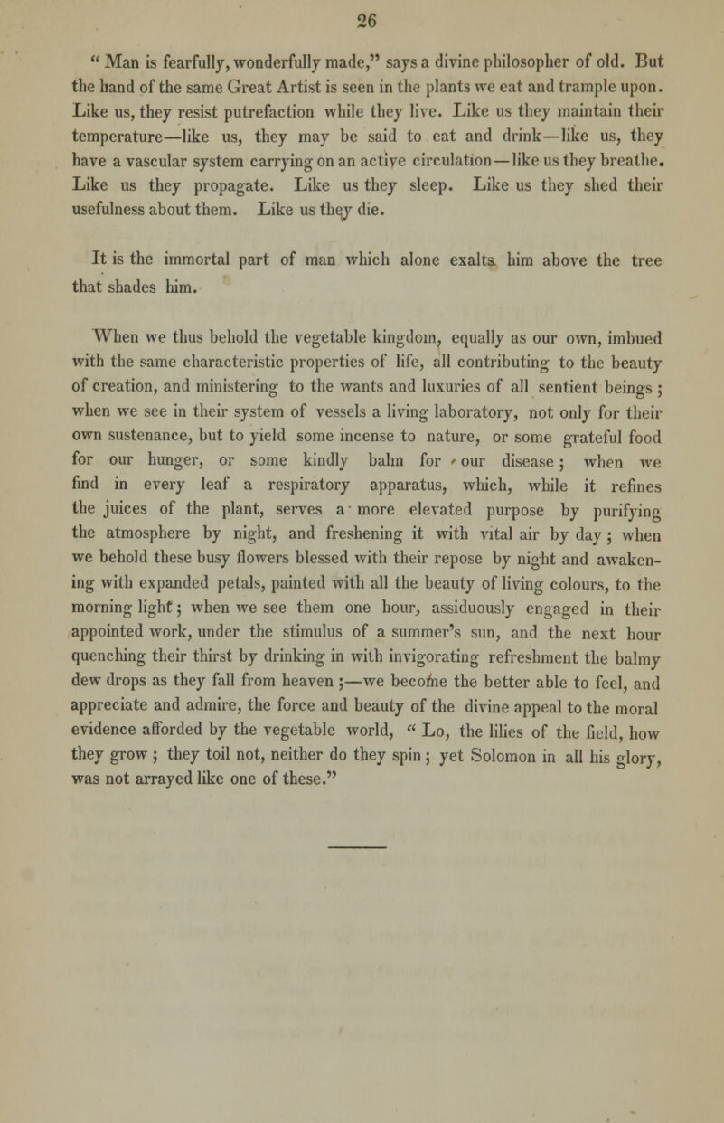  Man is fearfully, wonderfully made, says a divine philosopher of old. But the hand of the same Great Artist is seen in the plants we eat and trample upon. Like us, they resist putrefaction while they live. Like us they maintain their temperature—like us, they may be said to eat and drink—like us, they have a vascular system carrying on an active circulation—like us they breathe. Like us they propagate. Like us they sleep. Like us they shed their usefulness about them. Like us they die. It is the immortal part of man which alone exalts, him above the tree that shades him. When we thus behold the vegetable kingdom, equally as our own, imbued with the same characteristic properties of life, all contributing to the beauty of creation, and ministering to the wants and luxuries of all sentient beings ; when we see in their system of vessels a living laboratory, not only for their own sustenance, but to yield some incense to nature, or some grateful food for our hunger, or some kindly balm for > our disease; when we find in every leaf a respiratory apparatus, which, while it refines the juices of the plant, serves a-more elevated purpose by purifying the atmosphere by night, and freshening it with vital air by day; when we behold these busy flowers blessed with their repose by night and awaken- ing with expanded petals, painted with all the beauty of living colours, to the morning light; when we see them one hour, assiduously engaged in their appointed work, under the stimulus of a summer's sun, and the next hour quenching their thirst by drinking in with invigorating refreshment the balmy dew drops as they fall from heaven ;—we become the better able to feel, and appreciate and admire, the force and beauty of the divine appeal to the moral evidence afforded by the vegetable world, a Lo, the lilies of the field, how they grow ; they toil not, neither do they spin; yet Solomon in all his glory, was not arrayed like one of these.