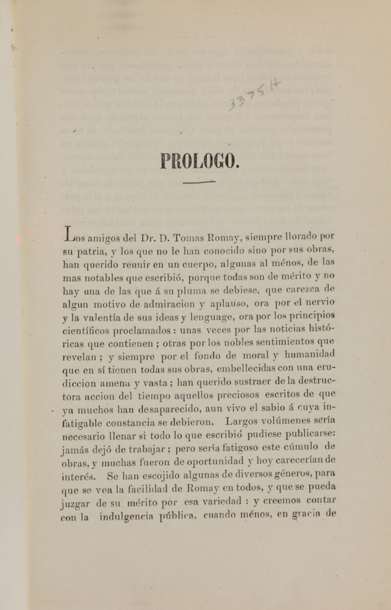 PROLOGO. -Los amigos del Dr. D. Tomas Romay, siempre llorado por su patria, y los que no le han conocido sino por sus obras, han querido reunir en un cuerpo, algunas al menos, de las mas notables que escribió, porque todas son de mérito y no hay una de las que á su pluma se debiese, que carezca de algún motivo de admiración y aplauso, ora por el nervio y la valentía de sus ideas y Lenguage, ora por los principios científicos proclamados: unas veces por las noticias histó- ricas que contienen ; otras por los nobles sentimientos que revelan ; y siempre por el fondo de moral y humanidad que en sí tienen todas sus obras, embellecidas con una eru- diccion amena y vasta; han querido sustraer déla destruc- tora acción del tiempo aquellos preciosos escritos de que ya muchos han desaparecido, aun vivo el sabio á cuya in- fatigable constancia se debieron, Largos volúmenes sería necesario llenar si todo lo que escribió pudiese publicarse: jamás dejó de trabajar ; pero sería fatigoso este cúmulo de obras, y muchas fueron de oportunidad y hoy carecerían de interés. Se han escojido algunas de diversos géneros, para que se vea la facilidad de Romay en todos, y que se pueda juzgar de su mérito por esa variedad : y creemos contar con la indulgencia pública, cuando menos, en gracia de