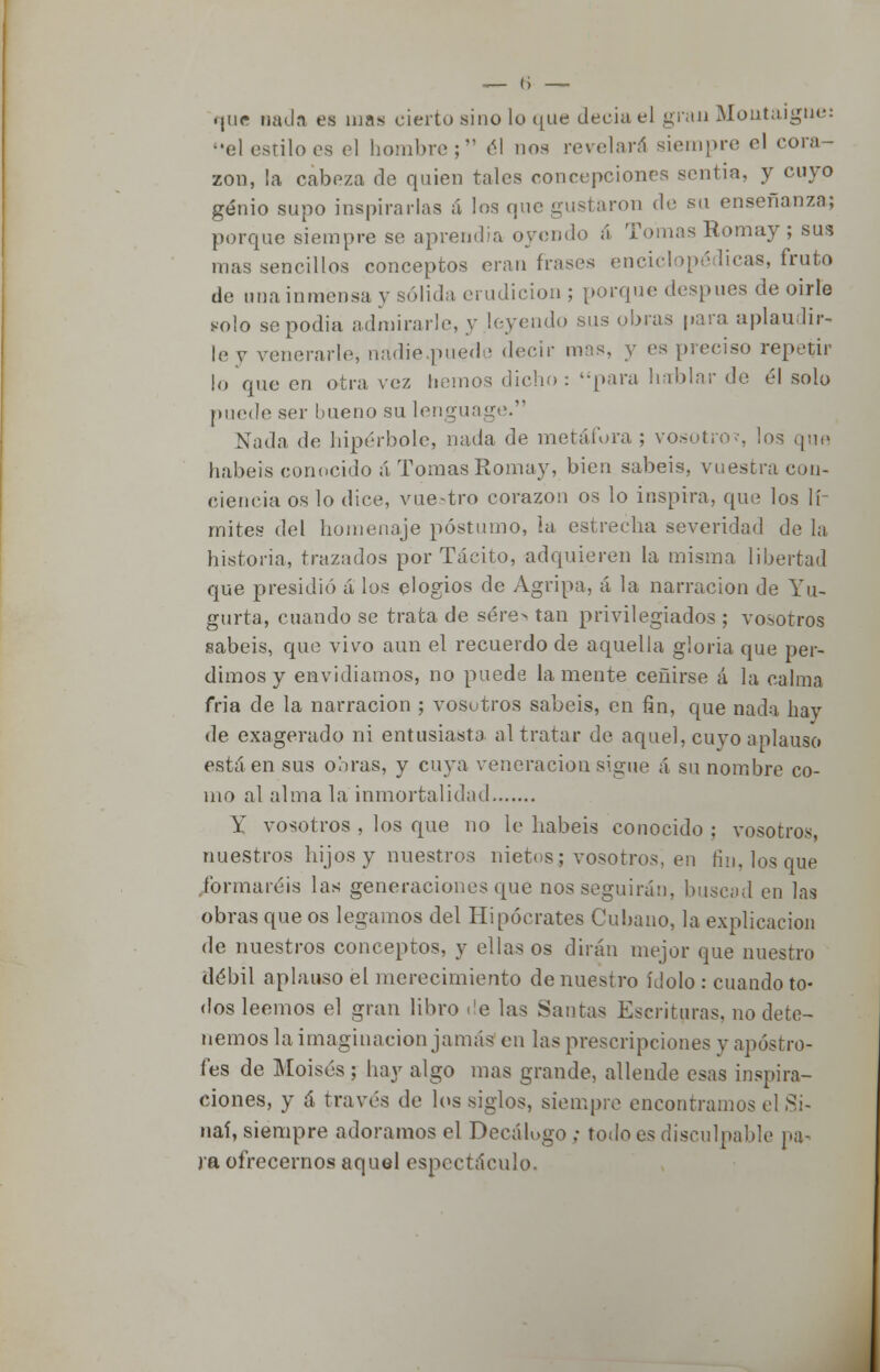 <|iic nada es mas cierto sino lo que deciael gran Montaigne: el estibes el hombro; él nos revelará siempre el cora - zon, la cabeza de quien tales concepciones sentía, y cuyo genio supo inspirarlas á los que gustaron de su enseñanza; porque siempre se aprendía oyendo á Tomas Romay; sus mas sencillos conceptos eran frases enciclopédicas, fruto de una inmensa y sólida erudición ; porque después de oirle solo sepodia admirarle, y leyendo sus obras para aplaudir- le y venerarle, nadie pued- decir mas, y es preciso repetir lo que en otra vez liemos dicho: para hablar de él solo puede ser bueno su lenguage. Nada de hipérbole, nada de metáfora ; vosotro?, los que habéis conocido á Tomas Romay, bien sabéis, vuestra con- ciencia os lo dice, vuestro corazón os lo inspira, que los lí- mites del homenaje postumo, ia estrecha severidad de la historia, trazados por Tácito, adquieren la misma libertad que presidió a los elogios de Agripa, á la narración de Yu- gurta, cuando se trata de sére> tan privilegiados ; vosotros sabéis, que vivo aun el recuerdo de aquella gloria que per- dimos y envidiamos, no puede lamente ceñirse á la calma fría de la narración ; vosotros sabéis, en fin, que nada hay de exagerado ni entusiasta al tratar de aquel, cuyo aplauso está en sus obras, y cuya veneración sigue á su nombre co- mo al alma la inmortalidad, Y vosotros , los que no le habéis conocido ; vosotros, nuestros hijos y nuestros nietos i vosotros, en fin. los que formaréis las generaciones que nos seguirán, buscad en las obras que os legamos del Hipócrates Cubano, la explicación de nuestros conceptos, y ellas os dirán mejor que nuestro débil aplauso el merecimiento de nuestro ídolo : cuando to- dos leemos el gran libro de las Santas Escrituras, no dete- nemos la imaginación jamás en las prescripciones y apostro- fes de Moisés ; hay algo mas grande, allende esas inspira- ciones, y á través de los siglos, siempre encontramos el Si- naí, siempre adoramos el Decálogo ; todo es disculpable pa- ja ofrecernos aquel espectáculo.
