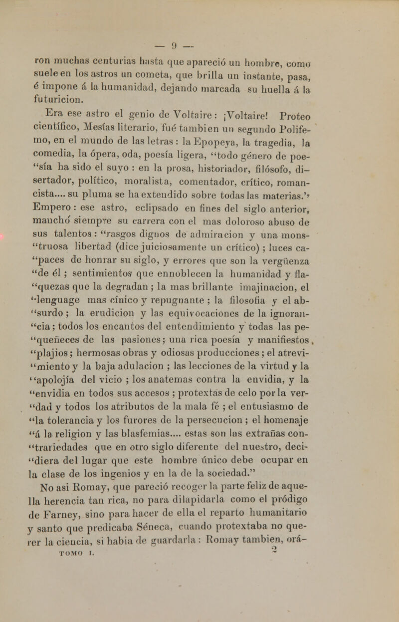 ron muchas centurias hasta que apareció un hombre, como sueleen los astros un cometa, que brilla un instante, pasa, é impone á la humanidad, dejando marcada su huella á la futuricion. Era ese astro el genio de Voltaire: ¡Voltaire! Proteo científico, Mesías literario, fué también un segundo Polife- mo, en el mundo de las letras : la Epopeya, la tragedia, la comedia, la ópera, oda, poesía ligera, todo género de poe- sía ha sido el suyo : en la prosa, historiador, filósofo, <li- sertador, político, moralista, comentador, crítico, roman- cista.... su pluma se ha extendido sobre todas las materias.'' Empero: ese astro, eclipsado en fines del siglo anterior, mancho' siempre su carrera con el mas doloroso abuso de sus talentos : rasgos dignos de admiración y una mons- truosa libertad (dice juiciosamente un crítico) ; luces ca- paces de honrar su siglo, y errores que son la vergüenza de él ; sentimientos que ennoblecen la humanidad y fla- quezas que la degradan ; la mas brillante imajinacion, el lenguage mas cínico y repugnante ; la filosofía y el ab- surdo ; la erudición y las equivocaciones de la ignoran- cia; todos los encantos del entendimiento y todas las pe- queneces de las pasiones; una rica poesía y manifiestos, plajios; hermosas obras y odiosas producciones; el atrevi- miento y la baja adulación ; las lecciones de la virtud y la apolojía del vicio ; los anatemas contra la envidia, y la envidia en todos sus accesos ; protextas de celo por la ver- dad y todos los atributos de la mala fé ; el entusiasmo de la tolerancia y los furores de la persecución ; el homenaje á la religión y las blasfemias.... estas son las extrañas con- trariedades que en otro siglo diferente del nuestro, deci- diera del lugar que este hombre único debe ocupar en la clase de los ingenios y en la de la sociedad. No asi Romay, que pareció recoger la parte feliz de aque- lla herencia tan rica, no para dilapidarla como el pródigo de Farney, sino para hacer de ella el reparto humanitario y santo que predicaba Séneca, cuando protextaba no que- rer la ciencia, si habia de guardarla : Romay también, ora-