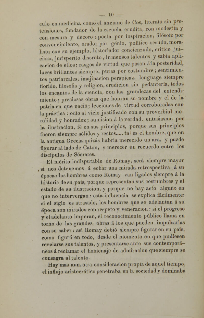 culo en medicina como el anciano de Cos. literato sin pre- tensiones, fundador de la escuela erudita, con modestia y con mesura y decoro; poeta por inspiración, filósofo por convencimiento, orador por genio, político sesudo, mora- lista con su ejemplo, historiador concienzudo, crítico jui- cioso, jurisperito discreto ; inmensos talentos y sabia apli- cación de ellos; rasgos de virtud que pasan á la posteridad, luces brillantes siempre, puras por costumbre ; sentimien- tos patriarcales, imajinacion perspicaz, lenguage siempre llorido, filosofía y religión, erudición sin pedantería, todos los encantos de la ciencia, con las grandezas del entendi- miento ; preciosas obras que honran su nombre y el de la patria en que nació; lecciones de virtud corroboradas con la práctica : odio al vicio justificado con su proverbial mo- ralidad y honradez; sumisión á la verdad, entusiasmo pol- la ilustración, fé en sus principios, porque sus principios fueron siempre sólidos y rectos tal es el hombre, que en la antigua Grecia quizás habría merecido un ara, y puede figurar al lado de Catón, y merecer un recuerdo entre los discípulos de Sócrates. El mérito indisputable de Romay, será siempre mayor , si nos detenemos á echar una mirada retrospectiva á su época: los hombres como Romay van ligados siempre á la historia de su pais, porque representan sus costumbres y el estado de su ilustración, y porque no hay acto alguno en que no intervergan : esta influencia se explica fácilmente: si el siglo es atrasado, los hombres que se adelantan á su época son mirados con respeto y veneración : si el progreso y el adelanto imperan, el reconocimiento público llama en torno de las grandes obras á los que pueden impulsarlas con su saber: asi Romay debió siempre figurar en su pais, como figuro' en todo, desde el momento en que pudiesen revelarse sus talentos, y presentarse ante sus contemporá- neos á reclamar el homenaje de admiración que siempre se consagra al talento. Hay mas aun, otra consideración propia de aquel tiempo, el influjo aristocrático penetraba en la sociedad y dominaba