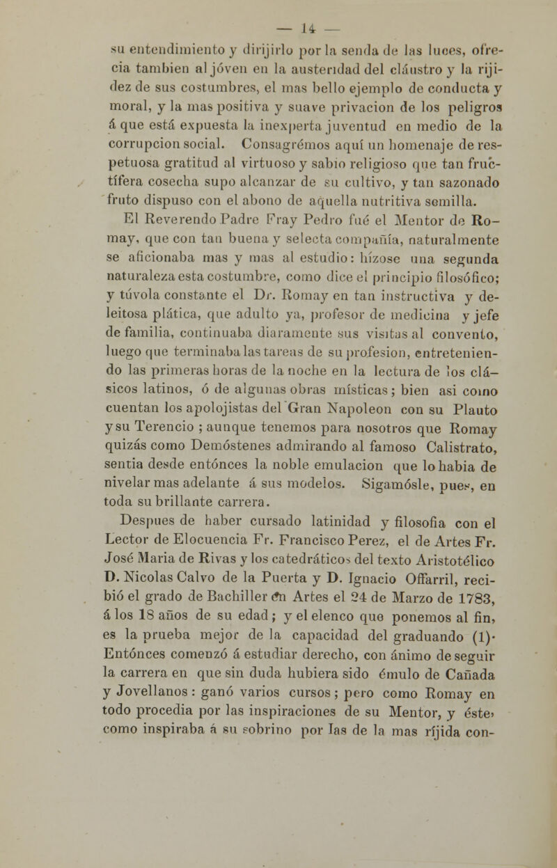 su entendimiento y dirijirlo por la senda de las luces, ofre- cía también al joven en la austeridad del claustro y la riji- dez de sus costumbres, el mas bello ejemplo de conducta y moral, y la mas positiva y suave privación de los peligros á que está expuesta la inexperta juventud en medio de la corrupción social. Consagremos aquí un homenaje de res- petuosa gratitud al virtuoso y sabio religioso que tan fruc- tífera cosecha supo alcanzar de su cultivo, y tan sazonado fruto dispuso con el abono de aquella nutritiva semilla. El Reverendo Padre Fray Pedro fué el Mentor de Ro- may, que con tan buena y selecta compañía, naturalmente se aficionaba mas y mas al estudio: hízose una segunda naturaleza esta costumbre, como dice el principio filosófico; y túvola constante el Dr. Romay en tan instructiva y de- leitosa plática, que adulto ya, profesor de medicina y jefe de familia, continuaba diaramente sus visitas al convento, luego que terminaba las tareas de su profesión, entretenien- do las primeras horas de la noche en la lectura de los clá- sicos latinos, ó de algunas obras místicas ; bien asi como cuentan los apolojistas delGran Napoleón con su Plauto y su Terencio ; aunque tenemos para nosotros que Romay quizás como Demóstenes admirando al famoso Calistrato, sentía desde entonces la noble emulación que lohabia de nivelar mas adelante á sus modelos. Sigámosle, pues, en toda su brillante carrera. Después de haber cursado latinidad y filosofía con el Lector de Elocuencia Fr. Francisco Pérez, el de Artes Fr. José Maria de Rivas y los catedráticos del texto Aristotélico D. Nicolás Calvo de la Puerta y D. Ignacio Offarril, reci- bió el grado de Bachiller ¿n Artes el 24 de Marzo de 1783, á los 18 años de su edad ; y el elenco que ponemos al fin, es la prueba mejor de la capacidad del graduando (1)« Entonces comenzó á estudiar derecho, con ánimo de seguir la carrera en que sin duda hubiera sido émulo de Cañada y Jovellanos : ganó varios cursos ; pero como Romay en todo procedía por las inspiraciones de su Mentor, y éste» como inspiraba á su pobrino por las de la mas ríjida con-
