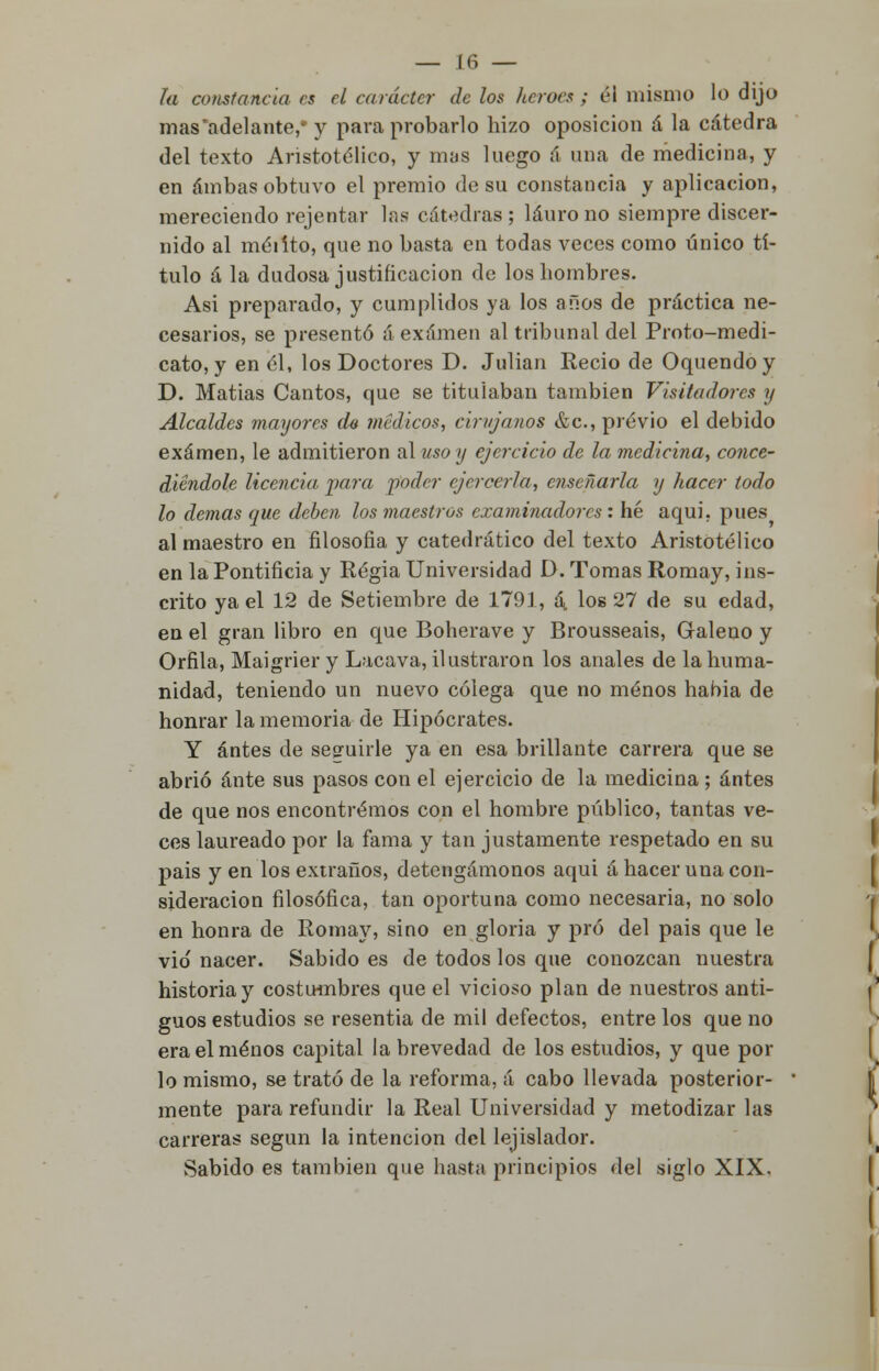 la constancia es el canicie?- de los héroes ; él mismo lo dijo mas'adelante,- y para probarlo hizo oposición á la cátedra del texto Aristotélico, y mas luego á una de medicina, y en ambas obtuvo el premio de su constancia y aplicación, mereciendo rejentar las cátedras; lauro no siempre discer- nido al méiíto, que no basta en todas veces como único tí- tulo á la dudosa justificación de los hombres. Asi preparado, y cumplidos ya los años de práctica ne- cesarios, se presentó á examen al tribunal del Proto-medi- cato, y en él, los Doctores D. Julián Recio de Oquendoy D. Matias Cantos, que se titulaban también Visitadores y Alcaldes mayores do médicos, cirujanos &c, previo el debido examen, le admitieron alusoy ejercicio de la medicina, conce- diéndole Ucencia para poder ejercerla, enseñarla y hacer todo lo demás que deben los maestros examinadores : he aquí, pues al maestro en filosofía y catedrático del texto Aristotélico en la Pontificia y Regia Universidad D. Tomas Romay, ins- crito ya el 12 de Setiembre de 1791, á\ los 27 de su edad, en el gran libro en que Boherave y Brousseais, Galeno y Orfila, Maigrier y Lacava, ilustraron los anales de la huma- nidad, teniendo un nuevo colega que no menos habia de honrar la memoria de Hipócrates. Y antes de sesruirle ya en esa brillante carrera que se abrió ante sus pasos con el ejercicio de la medicina ; antes de que nos encontremos con el hombre público, tantas ve- ces laureado por la fama y tan justamente respetado en su pais y en los extraños, detengámonos aqui á hacer una con- sideración filosófica, tan oportuna como necesaria, no solo en honra de Romay, sino en gloria y pro del pais que le vio nacer. Sabido es de todos los que conozcan nuestra historia y costumbres que el vicioso plan de nuestros anti- guos estudios se resentía de mil defectos, entre los que no era el menos capital la brevedad de los estudios, y que por lo mismo, se trató de la reforma, á cabo llevada posterior- mente para refundir la Real Universidad y metodizar las carreras según la intención del lejislador. Sabido es también que hasta principios del siglo XIX.