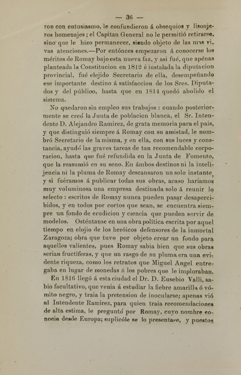 — 30 — ron con entusiasmo, le confundieron á obsequios y lisonje- ros homenajes ; el Capitán General no le permitió retirarse, sino que le hizo permanecer, siendo objeto de las mas vL vas atenciones.—Por entonces empezaron á conocerse los méritos de Romay bajo esta nueva faz, y asi fué, que apenas planteada la Constitución en 1812 é instalada la diputación provincial, fué elejido Secretario de ella, desempeñando ese importante destino á satisfacción de los Sres. Diputa- dos y del público, hasta que en 1814 quedó abolido el sistema. No quedaron sin empleo sus trabajos : cuando posterior- mente se. creo la Junta de población blanca, el Sr. Inten- dente D. Alejandro Ramírez, de grata memoria para el pais, y que distinguió siempre á Romay con su amistad, le nom- bró Secretario de la misma, y en ella, con sus luces y cons- tancia, ayudo las graves tareas de tan recomendable corpo- ración, hasta que fué refundida en la Junta de Fomento, que la reasumió en su seno. En ambos destinos ni la inteli- jencia ni la pluma de Romay descansaron un solo instante y si fuéramos á publicar todas sus obras, acaso haríamos muy voluminosa una empresa destinada solo á reunir lo selecto : escritos de Romay nunca pueden pasar desaperci- bidos, y en todos por cortos que sean, se encuentra siem- pre un fondo de erudición y ciencia que pueden servir de modelos. Osténtanse en una obra política escrita por aquel tiempo en elojio de los heroicos defensores de la inmortal Zaragoza; obra que tuvo por objeto crear un fondo para aquellos valientes, pues Romay sabia bien que sus obras serian fructíferas, y que un rasgo de su pluma era una evi- dente riqueza, como los retratos que Miguel Ángel entre- gaba en lugar de monedas a los pobres que le imploraban. En 1816 llegó á esta ciudad el Dr. D. Eusebio Valli, sa- bio facultativo, que venia á estudiar la fiebre amarilla ó vó- mito negro, y traia la pretensión de inocularse; apenas vio al Intendente Ramírez, para quien traia recomendaciones de alta estima, le pregunto' por Romay, cuyo nombre co- nocía desde Europa; suplicóle se lo presentase, y puestos