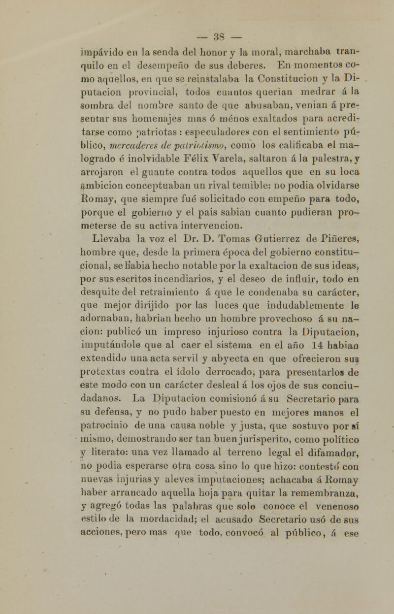 impávido en la senda del honor y la moral, marchaba tran- quilo en el desempeño de sus deberes. En momentos co- mo aquellos, en que se reinstalaba la Constitución y la Di- putación provincial, todos cuantos querian medrar á la sombra del nombre santo de que abusaban, venían á pre- sentar sus homenajes mas ó menos exaltados para acredi- tarse como patriotas : especuladores con el sentimiento pú- blico, mercaderes de patrio/¡sino, como los calificaba el ma- logrado é inolvidable Félix Várela, saltaron ala palestra,y arrojaron el guante contra todos aquellos que en su loca ambición conceptuaban un rival temible: no podia olvidarse Romay, que siempre fué solicitado con empeño para todo, porque el gobierno y el pais sabían cuanto pudieran pro- meterse de su activa intervención. Llevaba la voz el Dr. D. Tomas Gutiérrez de Piñeres, hombre que, desde la primera época del gobierno constitu- cional, se Kabia hecho notable por la exaltación de sus ideas, por sus escritos incendiarios, y el deseo de influir, todo en desquite del retraimiento á que le condenaba su carácter, que mejor dirijido por las luces que indudablemente le adornaban, habrían hecho un hombre provechoso á su na- ción: publicó un impreso injurioso contra la Diputación, imputándole que al caer el sistema en el año 14 habiao extendido una acta servil y abyecta en que ofrecieron sus protextas contra el ídolo derrocado; para presentarlos de este modo con un carácter desleal á los ojos de sus conciu- dadanos. La Diputación comisionó á su Secretario para su defensa, y no pudo haber puesto en mejores manos el patrocinio de una causa noble y justa, que sostuvo por sí mismo, demostrando ser tan buen jurisperito, como político y literato: una vez llamado al terreno legal el difamador, no podia esperarse otra cosa sino lo que hizo: contesto' con nuevas injurias y aleves imputaciones; achacaba á Romay haber arrancado aquella hoja para quitar la remembranza, y agregó todas las palabras que solo conoce el venenoso estilo de la mordacidad; el acusado Secretario usó de sus acciones, pero mas que todo, convocó al público, á ese