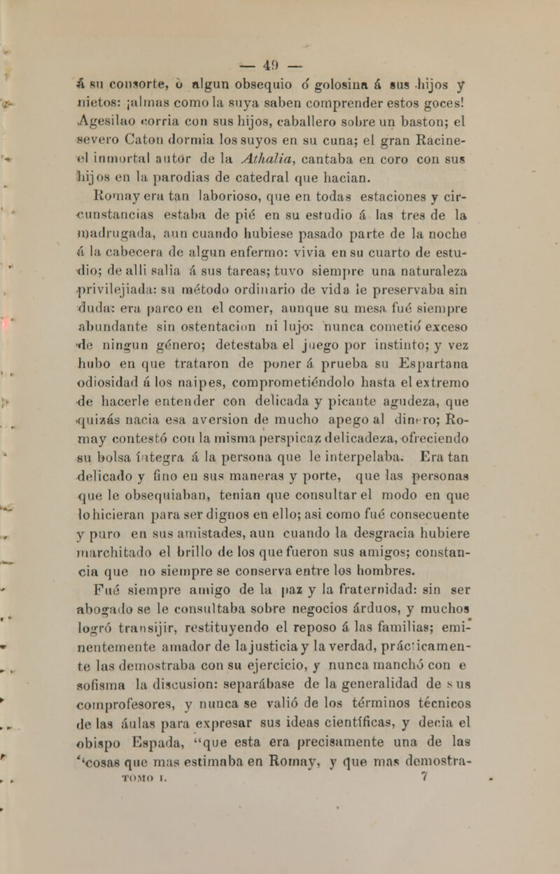 — 40 — í, ru consorte, 6 algún obsequio o golosina á sus hijos y nietos: ¡almas como la suya saben comprender estos goces! Agesilao corría con sus hijos, caballero sobre un bastón; el severo Catón dormía los suyos en su cuna; el gran Racine- él inmortal autor de la Athalia, cantaba en coro con sus hijos en la parodias de catedral que hacían. Romayera tan laborioso, que en todas estaciones y cir- cunstancias estaba de pié en su estudio á las tres de la n)adrugada, aun cuando hubiese pasado parte de la noche á la cabecera do algún enfermo: vivia en su cuarto de estu- dio; dealli salia á sus tareas; tuvo siempre una naturaleza privilegiada: su método ordinario de vida le preservaba sin duda: era parco en el comer, aunque su mesa fué siempre abundante sin ostentación ni lujo: nunca cometió'exceso ■de ningún género; detestaba el juego por instinto; y vez hubo en que trataron de poner á prueba su Espartana odiosidad á los naipes, comprometiéndolo hasta el extremo de hacerle entender con delicada y picante agudeza, que ■quizás nacia esa aversión de mucho apego al dinero; Ro- may contestó con la misma perspicaz delicadeza, ofreciendo su bolsa íntegra á la persona que le interpelaba. Era tan delicado y fino en sus maneras y porte, que las personas que le obsequiaban, tenían que consultar el modo en que lo hicieran para ser dignos en ello; asi como fué consecuente y puro en sus amistades, aun cuando la desgracia hubiere marchitado el brillo de los que fueron sus amigos; constan- cia (pie no siempre se conserva entre los hombres. Fué siempre amigo de la paz y la fraternidad: sin ser abogado se le consultaba sobre negocios arduos, y muchos logró transijir, restituyendo el reposo á las familias; emi- nentemente amador de la justicia y la verdad, prácticamen- te las demostraba con su ejercicio, y nunca manchó con e sofisma la discusión: separábase de la generalidad de sus comprofesores, y nunca se valió de los términos técnicos de las aulas para expresar sus ideas científicas, y decia el obispo Espada, que esta era precisamente una de la9 ''cosas que mas estimaba en Rornay, y que mas demosti-a-