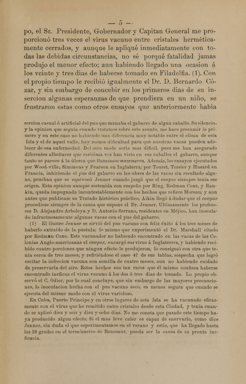 po, el Sr. Presidente, Gobernador y Capitán General me pro- porcionó tres veces el virus vacuno eutre cristales hermética- mente cerrados, y aunque le apliqué inmediatamente con to- das las debidas circunstancias, no sé porqué fatalidad jamas produjo el menor efecto; aun habiendo llegado una ocasión á los veinte y tres dias de haberse tomado en Filadelfia. (1). Con el propio tiempo le recibió igualmente el Dr. D. Bernardo Go- zar, y sin embargo de concebir en los primeros dias de su in- serción algunas esperanzas de que prendiera en un niño, se frustraron estas como otros ensayos que anteriormente habia sercion casual ó artificial del pus que manaba el gabarro de algún caballo. Su silencio, y la opinión que seguía cuando tratamos sobre este asunto, me hace presumir lo pri- mero y en este ca.su no habiendo una diferencia muy notable entre el clima de esta Isla y el de aquel valle, hay menos dificultad para que nuestras vacas pueden ado- lecer de esa enfermedad. Del otro modo seria mas difícil, pues me han asegurado diferentes albeitares que rarísima vez han visto en sus caballos el gabarro, aunque tanto se parece á la úlcera que>llamamos mazamorra. Además, los ensayos ejecutados por Wood-ville, Simmons y Pearson en Inglaterra; por Touret, Tessier y Ilusard en Francia, inhiriendo el pus del gabarro en las ubres de las vacas sin resultado algu- no, prueban que se equivocó Jenner cuando juzgó que el cowpox siempre tenia ese origen. Esta opinión aunque sostenida con empeño por Ring, Redman Coxe, y Ran- kin, queda impugnada incontestablemente con los hechos que refiere Moreau; y aun antes que publicase su Tratado histórico práctico, Aikin llegó á dudar (pie el cowpox procediese siempre de la causa que supone el Dr. Jenner. Últimamente los profeso- res D. Alejandro Arboleya y D. Antonio Serrano, residentes en Méjico, han inocula- do infructuosamente algunas vacas con el pus del gabarro. (1) El ilustre Jenner se sirvió del pus vacuno con feliz éxito á los tres meses de haberlo extraído de la pústula: lo mismo que experimentó el Dr. Marshall citado por Redman Coxe. Este vacunador no habiendo encontrado en las vacas de las Co- lonias Anglo-americanas el cowpox, encargó sus virus á Inglaterrra, y habiendo reci- bido cuatro porciones que ningún efecto le produjeron, lo consiguió con otra que te- nia cerca de tres meses; y refiriéndose el caso 47 de sus tablas, sospecha que logró escitar la infección vacuna con semilla de cuatro meses, aun no habiendo cuidado de preservarla del aire. Estos hechos son tan raros que él mismo confiesa haberse encontrado ineficaz el virus vacuno á los dos ó tres días de tomado. Lo propio ob- servó el C. Odier, por lo cual concluye, que sin embargo de las mayores precaucio- nes, la inoculación hecha con el pus vacuno seco, es menos segura que cuando se ejecuta del mismo modo con el virus varioloso. En Cuba, Puerto Príncipe y en otros lugares de esta Isla se ha vacunado eficaz- mente con el virus que he remitido entre cristales desde esta Ciudad, y tenia cuan- do se aplicó diez y seis y diez y ocho dias. No me consta que pasado este tiempo ha- ya producido algún efecto. Si el mas leve calor es capaz de enervarlo, como dice Jenner, sin duda el que esperimentamos en el verano y estío, que ha llegado hasta los 28 grados en el termómetro do Reaumitr. pueda ser la causa de su pronta ine- ficacia.
