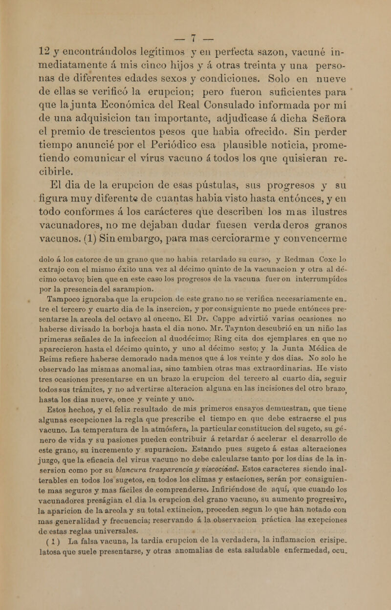 12 y encontrándolos legítimos y en perfecta sazón, vacuné in- mediatamente á mis cinco hijos y á otras treinta y una perso- nas de diferentes edades sexos y condiciones. Solo en nueve de ellas se verificó la erupción; pero fueron suficientes para que la junta Económica del Real Consulado informada por mí de una adquisición tan importante, adjudicase á dicha Señora el premio de trescientos pesos que habia ofrecido. Sin perder tiempo anuncié por el Periódico esa plausible noticia, prome- tiendo comunicar el virus vacuno á todos los que quisieran re- cibirle. El día de la erupción de esas pústulas, sus progresos y su figura muy diferente de cuantas habia visto hasta entonces, y en todo conformes á los caracteres que describen los mas ilustres vacunadores, no me dejaban dudar fuesen verdaderos granos vacunos. (1) Sin embargo, para mas cerciorarme y convencerme dolo á los catorce de un grano que no habia retardado su curso, y Redman Coxe lo extrajo con el mismo éxito una vez al décimo quinto de la vacunación y otra al dé- cimo octavo; bien que en este caso los progresos de la vacuna fueron interrumpidos por la presencia del sarampión. Tampoco ignoraba que la erupción de este grano no se verifica necesariamente en. tic el tercero y cuarto dia de la inserción, y por consiguiente no puede entonces pre- sentarse la areola del octavo al onceno. El Dr. Cappe advirtió varias ocasiones no haberse divisado la borboja hasta el dia nono. Mr. Taynton descubrió en un niño las primeras señales de la infección al duodécimo; Ring cita dos ejemplares en que no aparecieron hasta el décimo quinto, y uno al décimo sesto; y la Junta Médica de Reims refiere haberse demorado nada menos que á los veinte y dos dias. No solo he observado las mismas anomalías, sino también otras mas extraordinarias. He visto tres ocasiones presentarse en un brazo la erupción del tercero al cuarto dia, seguir todos sus trámites, y no advertirse alteración alguna en las incisiones del otro brazo hasta los dias nueve, once y veinte y uno. Estos hechos, y el feliz resultado de mis primeros ensayos demuestran, que tiene algunas escepciones la regla que prescribe el tiempo en que debe estraerse el pus vacuno. La temperatura de la atmósfera, la particular constitución delsugeto, su gé- nero de vida y su pasiones pueden contribuir á retardar ó acelerar el desarrollo de este grano, su incremento y supuración. Estando pues sugeto á estas alteraciones juzgo, que la eficacia del virus vacuno no debe calcularse tanto por los dias de la in- sersion como por su blancura trasparencia y viscocidad. Estos caracteres siendo inal- terables en todos los sugetos, en todos los climas y estaciones, serán por consiguien- te mas seguros y mas fáciles de comprenderse. Infiriéndose de aquí, que cuando los vacunadores presagian el dia la erupción del grano vacuno, su aumento progresivo, la aparición de la areola y su total extinción, proceden según lo que han notado con mas generalidad y frecuencia; reservando á la observación práctica las exepciones de estas reglas universales. ( 1) La falsa vacuna, la tardía erupción de la verdadera, la inflamación erisipe- latosa que suele presentarse, y otras anomalías de esta saludable enfermedad, ocu.