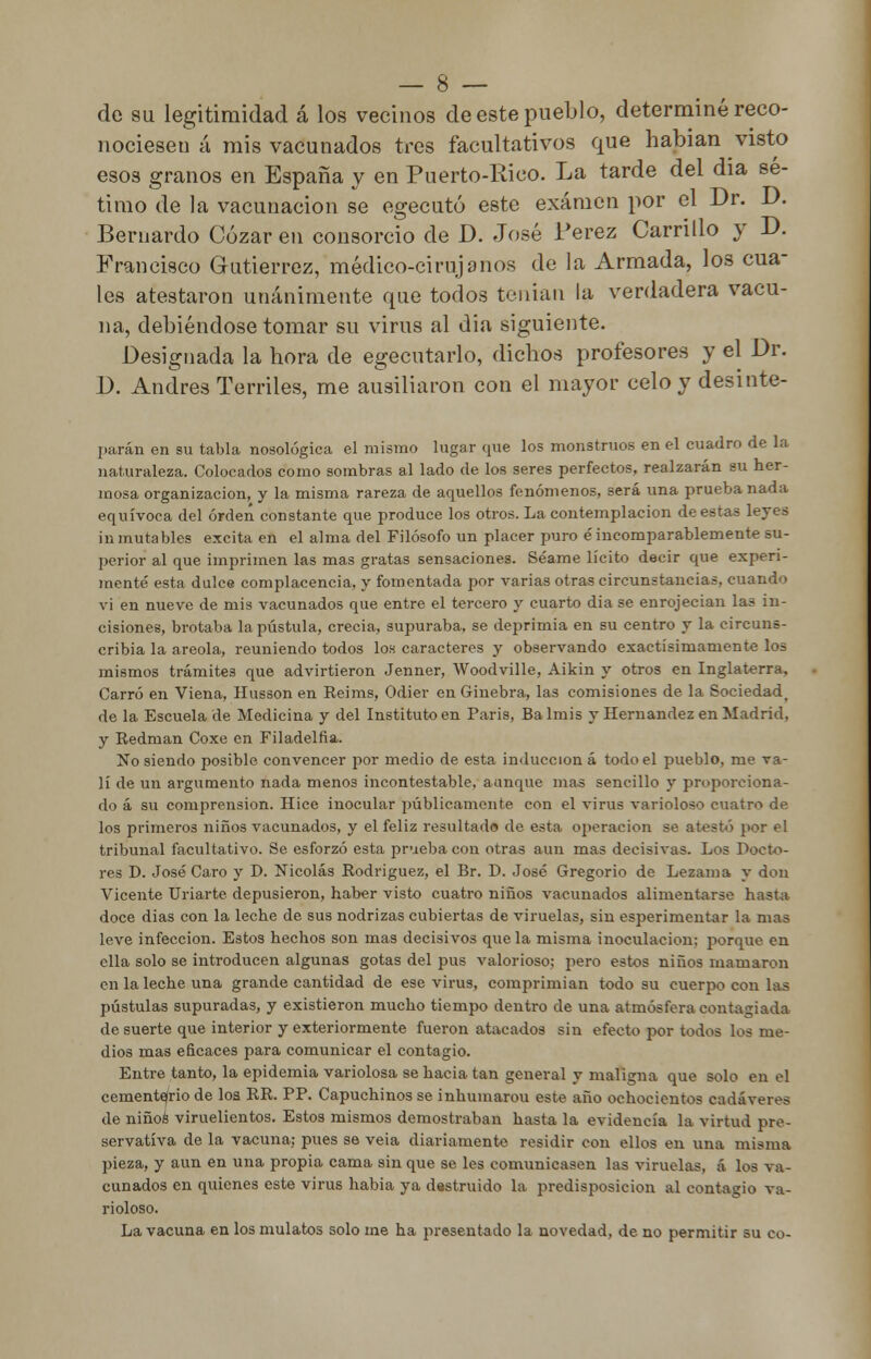 de su legitimidad á los vecinos de este pueblo, determiné reco- nociesen á mis vacunados tres facultativos que habían visto esos granos en España y en Puerto-Rico. La tarde del dia sé- timo de la vacunación se egecutó este examen por el Dr. D. Bernardo Cózar en consorcio de D. José Pérez Carrillo y D. Francisco Gutiérrez, médico-cirujanos de la Armada, los cua- les atestaron unánimente que todos tenían la verdadera vacu- na, debiéndose tomar su virus al dia siguiente. Designada la hora de egecutarlo, dichos profesores y el Dr. D. Andrés Terriles, me ausiliaron con el mayor celo y desinte- parán en su tabla nosológica el mismo lugar que los monstruos en el cuadro de la naturaleza. Colocados como sombras al lado de los seres perfectos, realzarán su her- mosa organización, y la misma rareza de aquellos fenómenos, será una prueba nada equívoca del orden constante que produce los otros. La contemplación de estas leyes inmutables excita en el alma del Filósofo un placer puro éincomparablemente su- perior al que imprimen las mas gratas sensaciones. Séame lícito decir que experi- menté esta dulce complacencia, y fomentada por varias otras circunstancias, cuando vi en nueve de mis vacunados que entre el tercero y cuarto dia se enrojecían las in- cisiones, brotaba la pústula, crecía, supuraba, se deprimía en su centro y la circuns- cribía la areola, reuniendo todos los caracteres y observando exactísimarnente los mismos trámites que advirtieron Jenner, Woodville, Aikin y otros en Inglaterra, Carro en Viena, Husson en Reims, Odier en Ginebra, las comisiones de la Sociedadt de la Escuela de Medicina y del Instituto en Paris, Balmis y Hernández en Madrid, y Redman Coxe en Filadelfia. No siendo posible convencer por medio de esta inducción á todo el pueblo, me va- lí de un argumento nada menos incontestable, aunque mas sencillo y proporciona- do á su comprensión. Hice inocular públicamente con el virus varioloso cuatro de los primeros niños vacunados, y el feliz resultado de esta operación se atestó por el tribunal facultativo. Se esforzó esta prueba con otras aun mas decisivas. Los Docto- res D. José Caro y D. Nicolás Rodríguez, el Br. D. José Gregorio de Lezama y don Vicente Uriarte depusieron, haber visto cuatro niños vacunados alimentarse hasta doce dias con la leche de sus nodrizas cubiertas de viruelas, sin esperimentar la mas leve infección. Estos hechos son mas decisivos que la misma inoculación; porque en ella solo se introducen algunas gotas del pus valorioso; pero estos niños mamaron en la leche una grande cantidad de ese virus, comprimían todo su cuerpo con las pústulas supuradas, y existieron mucho tiempo dentro de una atmósfera contagiada de suerte que interior y exteriormente fueron atacados sin efecto por todos los me- dios mas eficaces para comunicar el contagio. Entre tanto, la epidemia variolosa se hacia tan general y maligna que solo en el cementerio de loa RR. PP. Capuchinos se inhumarou este año ochocientos cadáveres de niños viruelientos. Estos mismos demostraban hasta la evidencia la virtud pre- servatíva de la vacuna; pues se veia diariamente residir con ellos en una misma pieza, y aun en una propia cama sin que se les comunicasen las viruelas, á los va- cunados en quienes este virus había ya destruido la predisposición al contagio va- rioloso. La vacuna en los mulatos solo me ha presentado la novedad, de no permitir su co-