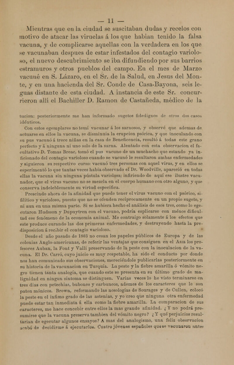 Mientras que en la ciudad se suscitaban dudas y recelos con motivo de atacar las viruelas á los que habían tenido la falsa vacuna, y de complicarse aquellas con la verdadera en los que se vacunaban después de estar infestados del contagio variolo- so, el nuevo descubrimiento se iba difundiendo por sus barrios estramuros y otros pueblos del campo. En el mes de Marzo vacuné en S. Lázaro, en el Sr. de la Salud, en Jesús del Mon- te, y en una hacienda del Sr. Conde de Casa-Bayona, seis le- guas distante de esta ciudad. A instancia de este Sr. concur- rieron allí el Bachiller 1). Ramón de Castañeda, médico de la tucion: posteriormente me han informado sugetos fidedignos de otros 'los casos idénticos. Con estos egeinplares no temí vacunar á los sarnosos, y observé que ademas de actuarse en ellos la vacuna, se disminuía la erupción psórica, y que inoculando con su pus vacunó á trece niñas en la casa de Beneficencia, resultó á todas este grano perfecto y á ninguna ni uno solo de la sarna. Alentado con esta observación el fa- cultativo D. Tomas Breac, tomó el pus vacuno de un muchacho que estando ya in- ficionado del contagio varioloso cuando se vacunó le resultaron ambas enfermedades v siguieron su respectivo curso: vacunó tres personas con aquel virus, y en ellos se esperimentó lo que tantas veces habia observado el Dr. Woodville, apareció en todas ellas la vacuna sin ninguna pústula variolosa; infiriendo de aquí ese ilustre vacu- nador, que el virus vacuno no se mezcla en el cuerpo humano con otro alguno, y que conserva indeleblemente su virtud especifica. Prescindo ahora de la afinidad que puede tener el virus vacuno con el psórico, si- filítico y varioloso, puesto que no se ofenden recíprocamente en un propio sugeto, y ni aun en una misma parte. Si se hubiera hecho el análisis de esos tres, como lo ege- cutaron Hudsson y Dupuytren con el vacuno, podría esplicarse con menos dificul- tad ese fenómeno de la economía animal. Me contraigo solamente á los- efectos que este produce curando las dos primeras enfermedades, y destruyendo hasta la pre- disposición á recibir el contagio varioloso. Desde el año pasado de 1803 no cesan los papeles públicos de Europa y de las colonias Anglo-amerieanas, de referirlas ventajas que consiguen en el Asia los pro- fesores Auban, la Font y Valli preservando de la peste con la inoculación de la va- cuna. El Dr. Carro, cuyo juicio es muy respetable, ha sido el conducto por donde uos han comunicado sus observaciones, mereciéndole publicarlas posteriormente en su historia de la vacunación en Turquía. Lapeste y la fiebre amarilla ó vómito ne- gro tienen tanta analogía, que cuando este se presenta en su último grado de ma- lignidad en ningún síntoma se distinguen. Varias veces lo he visto terminarse en tres dias con petechias, bubones y carbuncos, ademes de los caracteres que le son patón mónicos. Brown, reformando las nosologías de Sourages y de Cullen, colocó la peste en el ínfimo grado de las astenias, y yo creo que ninguna otra enfermedad puede estar tan inmediata á ella como la fiebre amarilla. La comparación de sus caracteres, me hace concebir entre ellos la mas grande afinidad. ¿ Y no podrá pre- sumirse que la vacuna preserva también del vómito negro? ¿ Y qué perjuicios resul- tarían de egecutar algunos ensayos ? A mas del analogismo, una feliz observación acaW de decidirme á ejecutarlos. Cuatro jóven«9 españoles quese vacunaron ante*