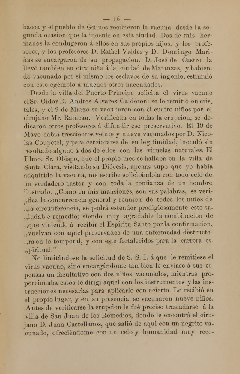 bacoa y el pueblo de Güines recibieron la vacuna desde la se- gunda ocasión que la inoculé en esta ciudad. Dos de mÍ3 her- manos la condugeron á ellos en sus propios hijos, y los profe- sores, y los profesores D. Rafael Valdes y D. Domingo Mari- ñas se encargaron de su propagación. D. José de Castro la llevó también en otra niña á la ciudad de Matanzas, y habien- do vacunado por sí mismo los esclavos de su ingenio, estimuló con este egemplo á muchos otros hacendados. Desde la villa del Puerto Príncipe solicita el virus vacuno elSr. Oidor D. Andrés Alvarez Calderón: se le remitió en cris, tales, y el 9 de Marzo se vacunaron con él cuatro niños por el cirujano Mr. Raineau. Verificada en todas la erupción, se de- dicaron otros profesores á difundir ese preservativo. El 19 de Mayo habia trescientos veinte y nueve vacunados por D. Nico- lás Coupetel, y para cerciorarse de su legitimidad, inoculó sin resultado alguno á dos de ellos con las viruelas naturales. El Illmo. Sr. Obispo, que el propio mes se hallaba en la villa de Santa Clara, visitando su Diócesis, apenas supo que yo habia adquirido la vacuna, me escribe solicitándola con todo celo de un verdadero pastor y con toda la confianza de un hombre ilustrado. ,,Como en mis mansiones, son sus palabras, se veri- fica la concurrencia general y reunión de todos los niños de „la circunferencia, se podrá estender prodigiosamente este sa- ludable remedio; siendo muy agradable la combinación de ,,que viniendo á recibir el Espíritu Santo por la confirmación, „vuelvan con aquel preservados de una enfermedad destructo- ra en lo temporal, y con este fortalecidos para la carrera es- piritual. No limitándose la solicitud de S. S. I. á que le remitiese el virus vacuno, sino encargándome también le enviase á sus es- pensas un facultativo con dos niños vacunados, mientras pro- porcionaba estos le dirigí aquel con los instrumentos y las ins- trucciones necesarias para aplicarlo con acierto. Lo recibió en el propio lugar, y en su presencia se vacunaron nueve niños. Antes de verificarse la erupción le fué preciso trasladarse á la villa de San Juan de los Remedios, donde le encontró el ciru- jano D. Juan Castellanos, que salió de aquí con un negrito va- cunado, ofreciéndome con un celo y humanidad muy reco-