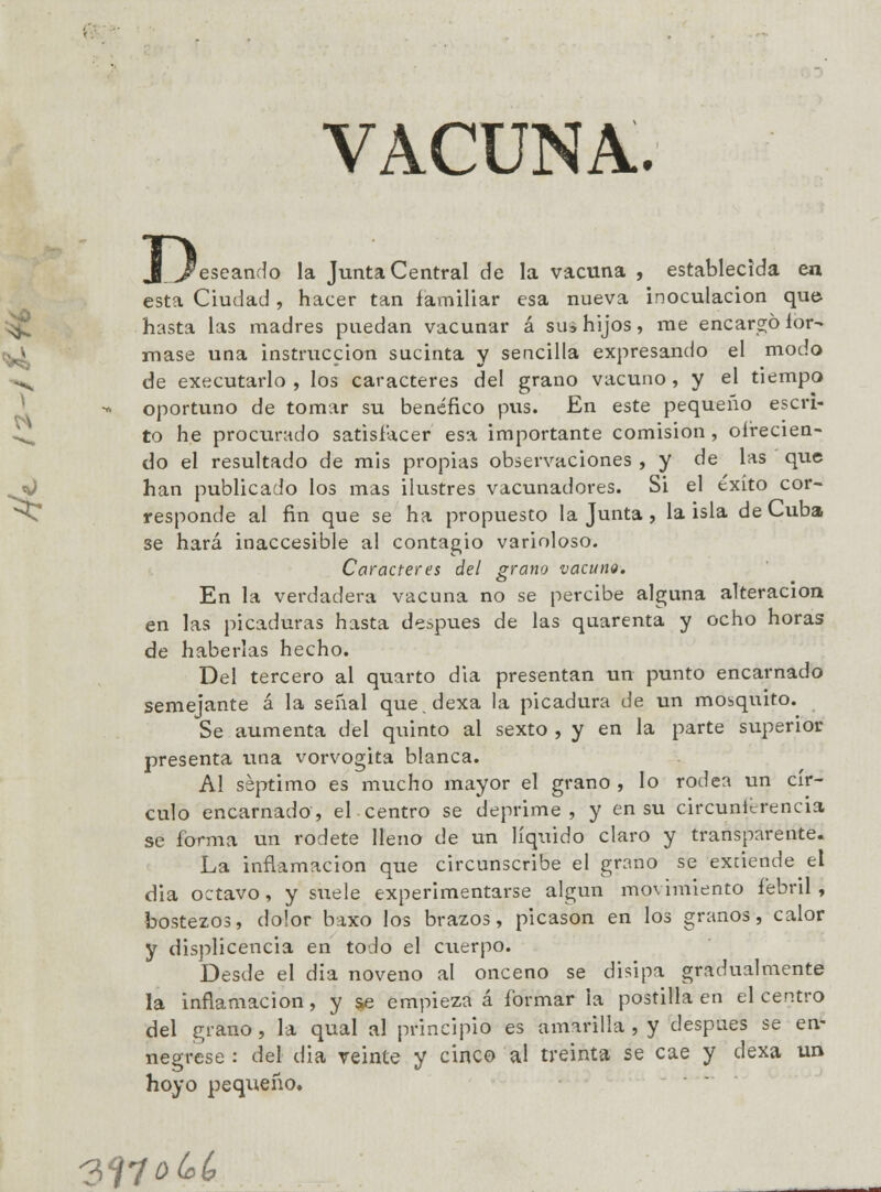 VACUNA. D _'escando la Junta Central de la vacuna , establecida en esta Ciudad, hacer tan familiar esa nueva inoculación que- hasta las madres puedan vacunar á su3 hijos, me encargó for- mase una instrucción sucinta y sencilla expresando el modo de executarlo , los caracteres del grano vacuno, y el tiempo oportuno de tomar su benéfico pus. En este pequeño escri- to he procurado satisfacer esa importante comisión , ofrecien- do el resultado de mis propias observaciones , y de las que han publicado los mas ilustres vacunadores. Si el éxito cor- responde al fin que se ha propuesto la Junta , la isla de Cuba se hará inaccesible al contagio varioloso. Caracteres del grano vacuno. En la verdadera vacuna no se percibe alguna alteración en las picaduras hasta después de las quarenta y ocho horas de haberlas hecho. Del tercero al quarto dia presentan un punto encarnado semejante á la señal que.dexa la picadura de un mosquito. Se aumenta del quinto al sexto , y en la parte superior presenta una vorvogita blanca. A! séptimo es mucho mayor el grano , lo rodea un cír- culo encarnado, el centro se deprime , y en su circuntcrencia se forma un rodete lleno de un líquido claro y transparente. La inflamación que circunscribe el grano se extiende el dia octavo, y suele experimentarse algún mo\imiento febril, bostezos, dolor baxo los brazos, picason en los granos, calor y displicencia en todo el cuerpo. Desde el dia noveno al onceno se disipa gradualmente la inflamación, y §e empieza á formar la postilla en el centro del grano, la qual al principio es amarilla , y después se en- negrese : del dia veinte y cinco al treinta se cae y dexa un hoyo pequeño. 3lfo&¿>