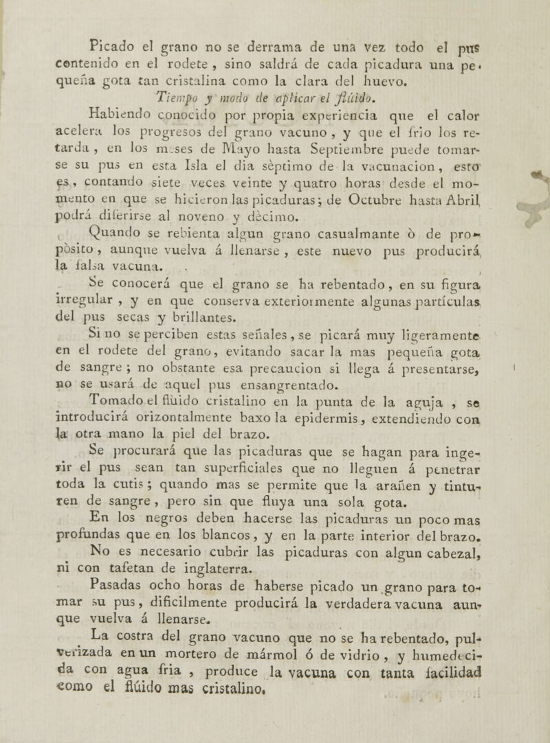 Picado el grano no se derrama de una vez todo el pns contenido en el rodete, sino saldrá de cada picadura una pe« quena gota tan cristalina como la clara del huevo. Tiempo y modo de aplicar el jíúido. Habiendo conocido por propia experiencia que el calor acelera los progresos del grano vacuno , y que el irlo los re- tarda , en los m.ses de Mayo hasta Septiembre puede tomar- se su pus en esta Isla el día séptimo de la vacunación, esto es , contando siete veces veinte y quatro horas desde el mo- mento en que se hicieron las picaduras; de Octubre hasta Abril, podrá diíeriroe al noveno y décimo. Quando se re bien ta algún grano casualmante ó de pro» pósito, aunque vuelva á llenarse , este nuevo pus producirá la ialsa vacuna. Se conocerá que el grano se ha rebentado, en su figura irregular, y en que conserva exteriotmente algunas partículas del pus secas y brillantes. Si no se perciben estas señales , se picará muy ligeramente en el rodete del grano, evitando sacar la mas pequeña gota de sangre ; no obstante esa precaución si llega á presentarse, no se u.^ará de aquel pus ensangrentado. Tomado el fluido cristalino en la punta de la aguja , se introducirá orizontalmente baxo la epidermis, extendiendo con la otra mano la piel del brazo. Se procurará que las picaduras que se hagan para inge- rir el pus sean tan superficiales que no lleguen á penetrar toda la cutis ; quando mas se permite que la arañen y tintu- ren de sangre , pero sin que fluya una sola gota. En los negros deben hacerse las picaduras un poco mas profundas que en los blancos, y en la parte interior del brazo. No es necesario cubrir las picaduras con algún cabezal, ni con tafetán de Inglaterra. Pasadas ocho horas de haberse picado un grano para to- mar su pus, difícilmente producirá la verdadera vacuna aun- que vuelva á llenarse. La costra del grano vacuno que no se ha rebentado, pul- verizada en un mortero de mármol ó de vidrio , y humedeci- da con agua fria , produce la vacuna con tanta facilidad como el fluido mas cristalino. ¿