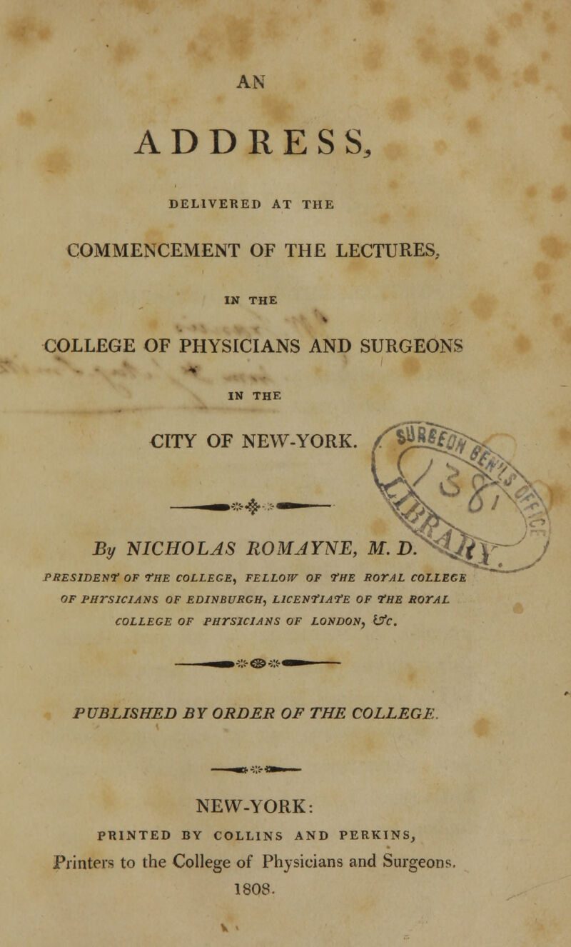 AN ADDRESS, DELIVERED AT THE COMMENCEMENT OF THE LECTURES,. IN THE COLLEGE OF PHYSICIANS AND SURGEONS IN THE CITY OF NEW-YORK. By NICHOLAS ROMJYNE, M, PRESIDENT OF THE COLLEGE, FELLOW OF THE ROYAL COLLEGE OF PHYSICIANS OF EDINBURGH, LICENTIATE OF THE ROYAL COLLEGE OF PHYSICIANS OF LONDON, i!fc. PUBLISHED BY ORDER OF THE COLLEGE. NEW-YORK: PRINTED BY COLLINS AND PERKINS, Printers to the College of Physicians and Surgeons. 1808.