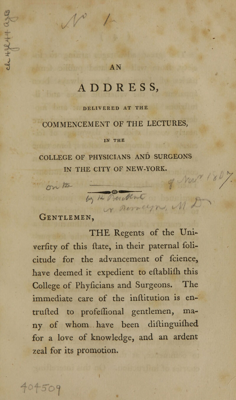 / AN ADDRESS, DELIVERED AT THE COMMENCEMENT OF THE LECTURES, IN THE college of physicians and surgeons in the city of new-york. Gentlemen, THE Regents of the Uni- verfity of this ftate, in their paternal foli- citude for the advancement of fcience, have deemed it expedient to eftablifh this College of Phyficians and Surgeons. The immediate care of the inftitution is en- trufted to profemonal gentlemen, ma- ny of whom have been diftinguiihed for a love of knowledge, and an ardent zeal for its promotion. / O?