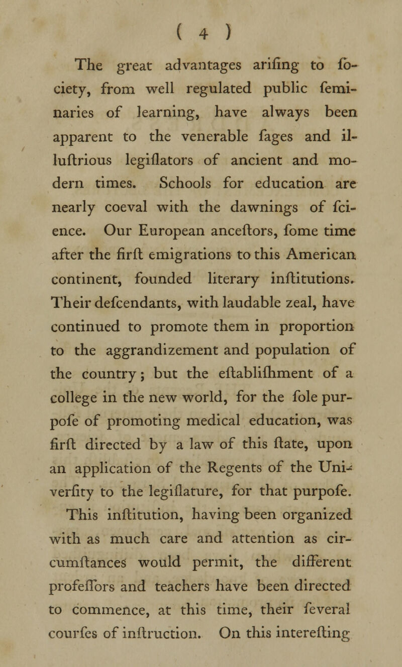 The great advantages arifing to fo- ciety, from well regulated public femi- naries of learning, have always been apparent to the venerable fages and il- luftrious legiflators of ancient and mo- dern times. Schools for education are nearly coeval with the dawnings of fci- ence. Our European anceftors, fome time after the firfl emigrations to this American continent, founded literary inftitutions. Their defcendants, with laudable zeal, have continued to promote them in proportion to the aggrandizement and population of the country; but the eftablifhment of a college in the new world, for the fole pur- pofe of promoting medical education, was firfl directed by a law of this ftate, upon an application of the Regents of the Uni- verfity to the legiflature, for that purpofe. This infhitution, having been organized with as much care and attention as cir- cumftances would permit, the different profeflbrs and teachers have been directed to commence, at this time, their feveral courfes of inflruction. On this interefling