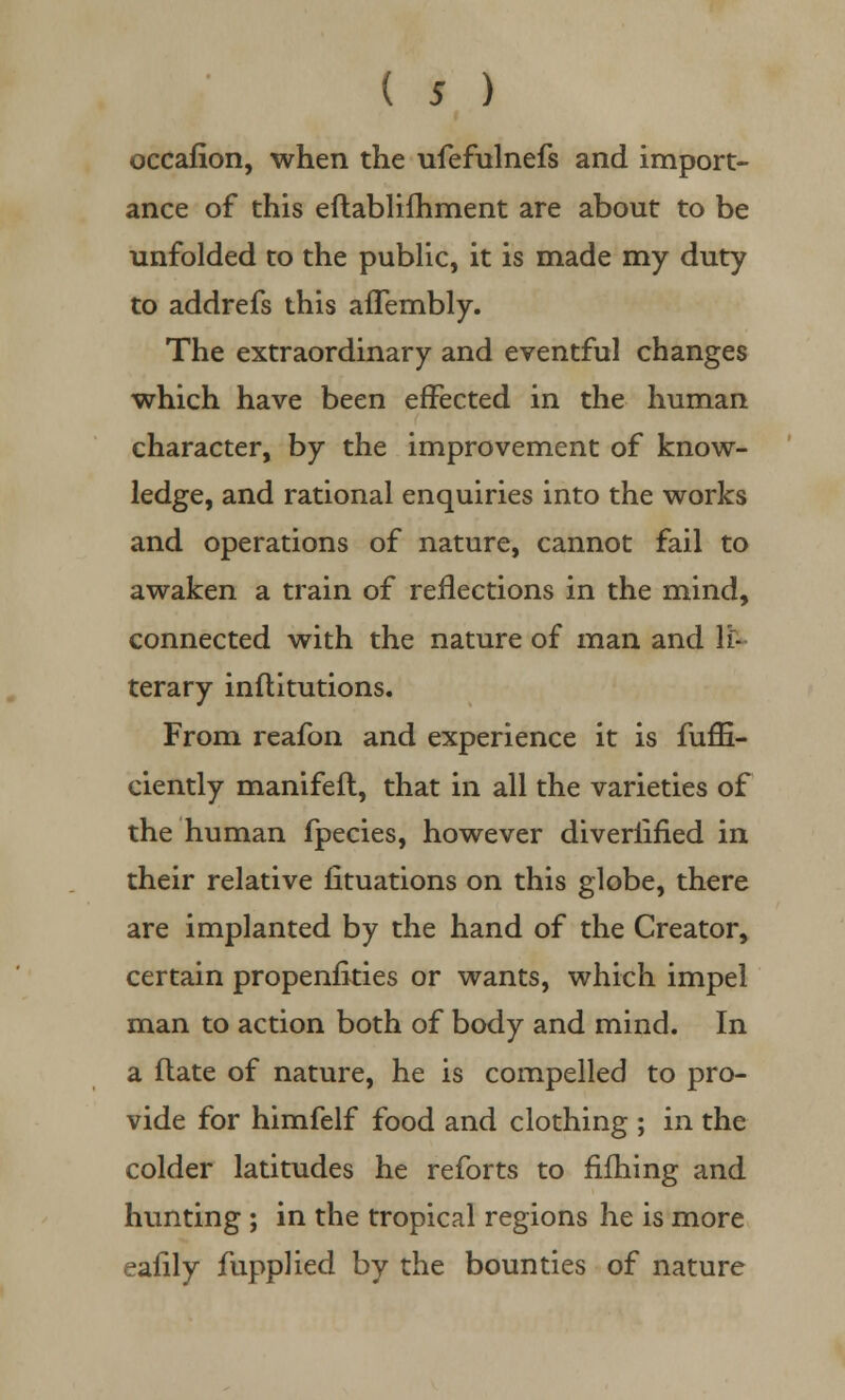 occafion, when the ufefulnefs and import- ance of this eftablifhment are about to be unfolded to the public, it is made my duty to addrefs this afTembly. The extraordinary and eventful changes which have been effected in the human character, by the improvement of know- ledge, and rational enquiries into the works and operations of nature, cannot fail to awaken a train of reflections in the mind, connected with the nature of man and li- terary inftitutions. From reafon and experience it is fuffi- ciently manifeft, that in all the varieties of the human fpecies, however diveriified in their relative fituations on this globe, there are implanted by the hand of the Creator, certain propenfities or wants, which impel man to action both of body and mind. In a flate of nature, he is compelled to pro- vide for himfelf food and clothing ; in the colder latitudes he reforts to fifhing and hunting ; in the tropical regions he is more eafily fupplied by the bounties of nature