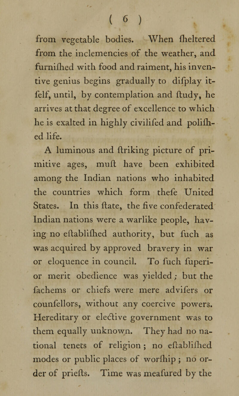 from vegetable bodies. When fheltered from the inclemencies of the weather, and furnifhed with food and raiment, his inven- tive genius begins gradually to difplay it- felf, until, by contemplation and fludy, he arrives at that degree of excellence to which he is exalted in highly civilifed and polifh- ed life. A luminous and finking picture of pri- mitive ages, mufl have been exhibited among the Indian nations who inhabited the countries which form thefe United States. In this flate, the five confederated Indian nations were a warlike people, hav- ing no eftablifhed authority, but fuch as was acquired by approved bravery in war or eloquence in council. To fuch fuperi- or merit obedience was yielded; but the fachems or chiefs were mere advifers or counfellors, without any coercive powers. Hereditary or elective government was to them equally unknown. They had no na- tional tenets of religion ; no eflablifhed modes or public places of worfhip ; no or- der of priefts. Time was meafured by the