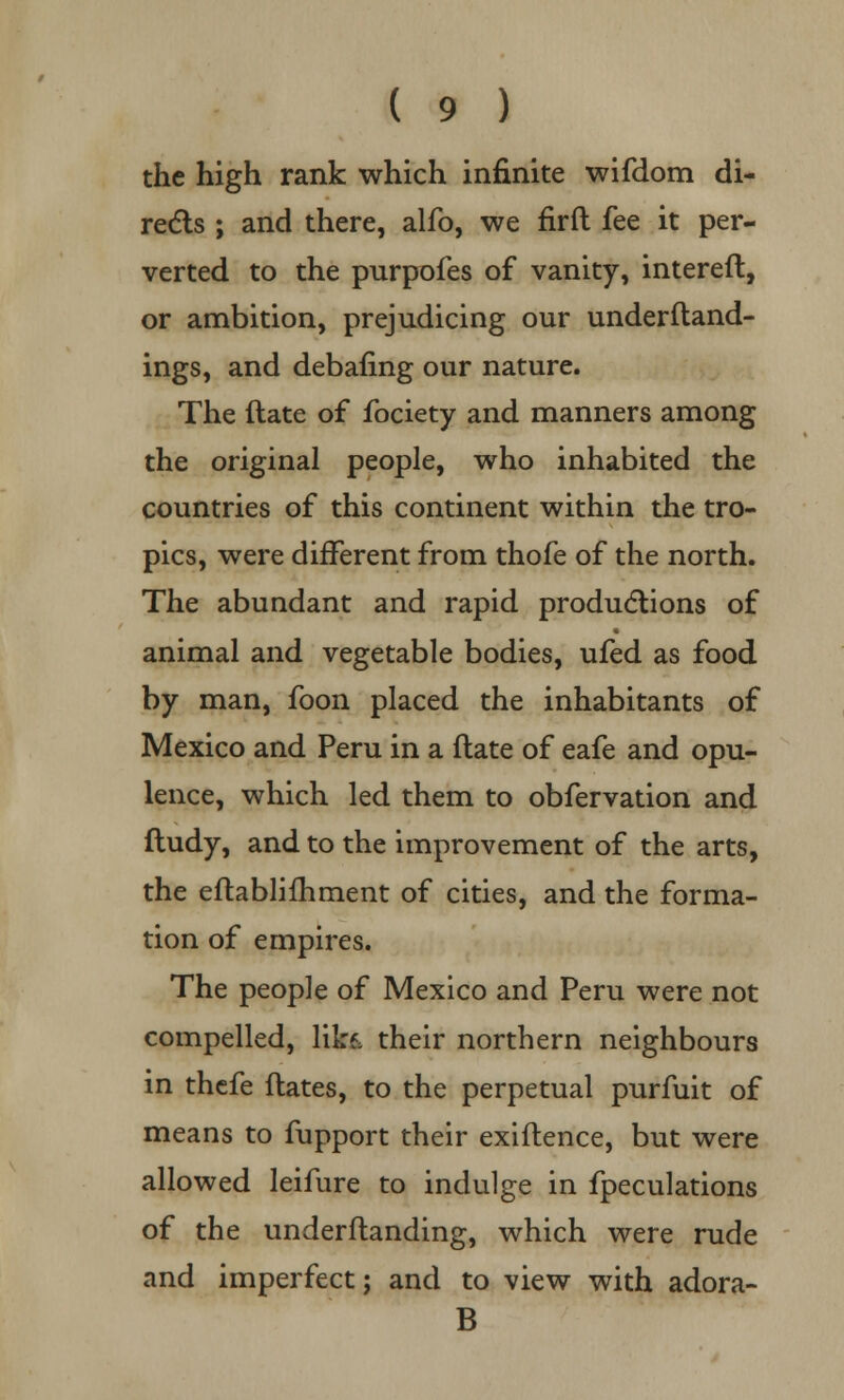 the high rank which infinite wifdom di- rects ; and there, alfo, we firft fee it per- verted to the purpofes of vanity, intereft, or ambition, prejudicing our underftand- ings, and debating our nature. The ftate of fociety and manners among the original people, who inhabited the countries of this continent within the tro- pics, were different from thofe of the north. The abundant and rapid productions of animal and vegetable bodies, ufed as food by man, foon placed the inhabitants of Mexico and Peru in a ftate of eafe and opu- lence, which led them to obfervation and ftudy, and to the improvement of the arts, the eftablifhment of cities, and the forma- tion of empires. The people of Mexico and Peru were not compelled, likf, their northern neighbours in thefe ftates, to the perpetual purfuit of means to fupport their exiftence, but were allowed leifure to indulge in fpeculations of the underftanding, which were rude and imperfect; and to view with adora- B