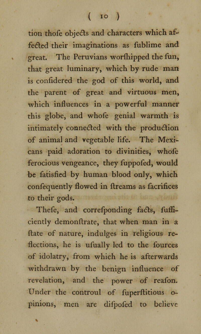 tion thofe objects and characters which af- fected their imaginations as fublime and great. The Peruvians worfhipped the fun, that great luminary, which by rude man is confidered the god of this world, and the parent of great and virtuous men, which influences in a powerful manner this globe, and whofe genial warmth is intimately connected with the production of animal and vegetable life. The Mexi- cans paid adoration to divinities, whofe ferocious vengeance, they fuppofed, would be fatisfied by human blood only, which confequently flowed in ftreams as facrifices to their gods. Thefe, and correfponding facts, fuflB- ciently demonftrate, that when man in a ftate of nature, indulges in religious re- flections, he is ufually led to the fources of idolatry, from which he is afterwards withdrawn by the benign influence of revelation, and the power of reafon. Under the controul of fuperftitious o- pinions, men are difpofed to believe