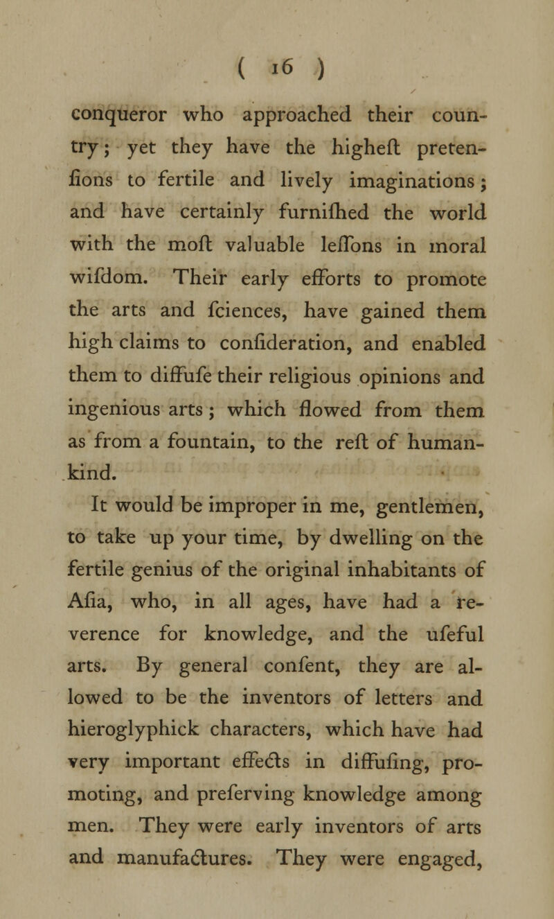 conqueror who approached their coun- try ; yet they have the higheft preten- tions to fertile and lively imaginations; and have certainly furnifhed the world with the moft valuable leflbns in moral wifdom. Their early efforts to promote the arts and fciences, have gained them high claims to confideration, and enabled them to diffufe their religious opinions and ingenious arts ; which flowed from them as from a fountain, to the reft of human- kind. It would be improper in me, gentlemen, to take up your time, by dwelling on the fertile genius of the original inhabitants of Afia, who, in all ages, have had a re- verence for knowledge, and the ufeful arts. By general confent, they are al- lowed to be the inventors of letters and hieroglyphick characters, which have had very important effects in diffufing, pro- moting, and preferving knowledge among men. They were early inventors of arts and manufactures. They were engaged,