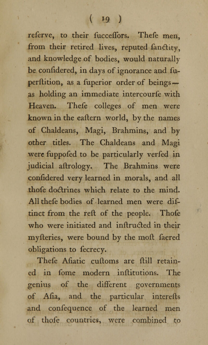 ( »9 ) referve, to their fucceffors. Thefe men, from their retired lives, reputed fan&ity, and knowledge of bodies, would naturally be conndered, in days of ignorance and fu- perflition, as a fuperior order of beings — as holding an immediate intercourfe with Heaven. Thefe colleges of men were known in the eaflern world, by the names of Chaldeans, Magi, Brahmins, and by other titles. The Chaldeans and Magi were fuppofed to be particularly verfed in judicial aftrology. The Brahmins were confidered very learned in morals, and all thofe doctrines which relate to the mind. All thefe bodies of learned men were dif- tinct from the reft of the people. Thofe who were initiated and inftructed in their myfteries, were bound by the mofl facred obligations to fecrecy. Thefe Aliatic cuftoms are (till retain- ed in fome modern inftitutions. The genius of the different governments of Ana, and the particular interefts and confequence of the learned men of thofe countries, were combined to