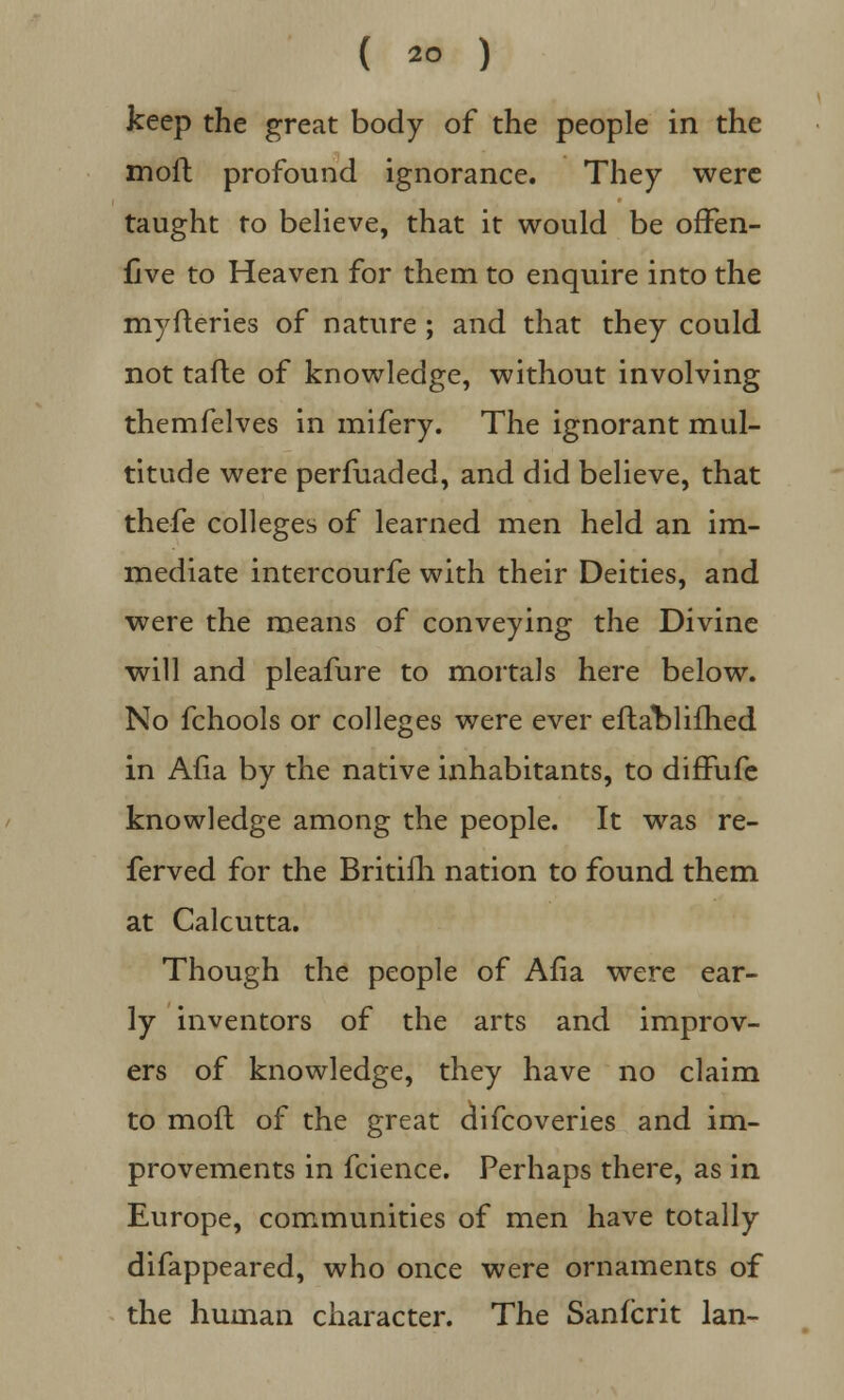 keep the great body of the people in the moil profound ignorance. They were taught to believe, that it would be offen- five to Heaven for them to enquire into the myfteries of nature ; and that they could not tafte of knowledge, without involving themfelves in mifery. The ignorant mul- titude were perfuaded, and did believe, that thefe colleges of learned men held an im- mediate intercourfe with their Deities, and were the means of conveying the Divine will and pleafure to mortals here below. No fchools or colleges were ever efta^lifhed in Afia by the native inhabitants, to diffufe knowledge among the people. It was re- ferred for the Britifli nation to found them at Calcutta. Though the people of Afia were ear- ly inventors of the arts and improv- ers of knowledge, they have no claim to moft of the great difcoveries and im- provements in fcience. Perhaps there, as in Europe, communities of men have totally difappeared, who once were ornaments of the human character. The Sanfcrit Ian-